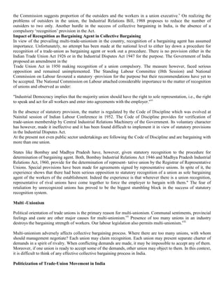 the Commission suggests proportion of the outsiders and the workers in a union executive.v On realizing the
problems of outsiders in the union, the Industrial Relations Bill, 1988 proposes to reduce the number of
outsiders to two only. Another hurdle in the success of collective bargaining in India, is the absence of a
compulsory „recognition‟ provision in the Act.
Impact of Recognition as Bargaining Agent in Collective Bargaining
In view of the prevailing multi-trade-unionism in the country, recognition of a bargaining agent has assumed
importance. Unfortunately, no attempt has been made at the national level to either lay down a procedure for
recognition of a trade-union as bargaining agent or work out a procedure. There is no provision either in the
Indian Trade Union Act 1926 or in the Industrial Disputes Act 1947 for the purpose. The Government of India
proposed an amendment in the
Trade Union Act in 1950 making recognition of a union compulsory. The measure however, faced serious
opposition and remained unimplemented. The Standing Labour Committee (l8th Session) and National
Commission on Labour favoured a statutory -provision for the purpose but their recommendations have yet to
be accepted. The National Commission on Labour attached considerable importance to the matter of recognition
of unions and observed as under:

"Industrial Democracy implies that the majority union should have the right to sole representation, i.e., the right
to speak and act for all workers and enter into agreements with the employer."vi

In the absence of statutory provision, the matter is regulated by the Code of Discipline which was evolved at
Nainital session of Indian Labour Conference in 1952. The Code of Discipline provides for verification of
trade-union membership by Central Industrial Relations Machinery of the Government. Its voluntary character
has however, made it ineffective and it has been found difficult to implement it in view of statutory provisions
in the Industrial Disputes Act.
At the present not even public sector undertakings are following the Code of Discipline and are bargaining with
more than one union.

States like Bombay and Madhya Pradesh have, however, given statutory recognition to the procedure for
determination of bargaining agent. Both, Bombay Industrial Relations Act 1946 and Madhya Pradesh Industrial
Relations Act, 1960, provide for the determination of represent- tative union by the Registrar of Representative
Unions. Special provisions have been made for agreements signed by representative unions. In spite of it, the
experience shows that there had been serious opposition to statutory recognition of a union as sole bargaining
agent of the workers of the establishment. Indeed the experience is that wherever there is a union recognition,
representative of rival unions have come together to force the employer to bargain with them." The fear of
retaliation by unrecognized unions has proved to be the biggest stumbling block in the success of statutory
recognition system.

Multi -Unionism

Political orientation of trade unions is the primary reason for multi-unionism. Communal sentiments, provincial
feelings and caste are other major causes for multi-unionism.vii Presence of too many unions in an industry
destroys the bargaining strength of workers. Our labour legislation also permits multi-unionism.viii

Multi-unionism adversely affects collective bargaining process. Where there are too many unions, with whom
should management negotiate? Each union may claim recognition. Each union may present separate charter of
demands in a spirit of rivalry. When conflicting demands are made, it may be impossible to accept any of them.
Moreover, if one union is ready to accept some of the demands, other union may object to them. In this context,
it is difficult to think of any effective collective bargaining process in India.

Politicization of Trade-Union Movement in India
 