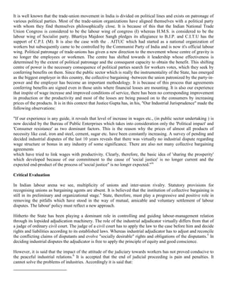 It is well known that the trade-union movement in India is divided on political lines and exists on patronage of
various political parties. Most of the trade-union organizations have aligned themselves with a political party
with whom they find themselves philosophically close. It is because of this that the Indian National Trade
Union Congress is considered to be the labour wing of congress (I) whereas H.M.S. is considered to be the
labour wing of Socialist party. Bhartiya Majdoor Sangh pledges its allegiance to B.J.P. and C.I.T.U has the
support of C.P.I. (M). It is also the case with the . AITUC which had started as a national organization of
workers but subsequently came to be controlled by the Communist Party of India and is now it's official labour
wing. Political patronage of trade-unions has given a new direction to the movement whose centre of gravity is
no longer the employees or workmen. The centre has shifted towards it leadership whose effectiveness is
determined by the extent of political patronage and the consequent capacity to obtain the benefit. This shifting
centre of power is the necessary consequence of political parties search for workers votes, which they seek by
conferring benefits on them. Since the public sector which is really the instrumentality of the State, has emerged
as the biggest employer in this country, the collective bargaining -between the union patronized by the party-in-
power and the employer has become an important methodology. It is because of this process that agreements
conferring benefits are signed even in those units where financial losses are mounting. It is also our experience
that inspite of wage increase and improved conditions of service, there has been no corresponding improvement
in production or the productivity and most of the losses are being passed on to the consumers by increasing
prices of the products. It is in this context that Justice Gupta has, in his, "Our Industrial Jurisprudence" made the
following observations:

"If our experience is any guide, it reveals that level of increase in wages etc., (in public sector undertaking ) is
now decided by the Bureau of Public Enterprises which takes into consideration only the 'Political impact' and
'Consumer resistance' as two dominant factors. This is the reason why the prices of almost all products of
necessity like coal, iron and steel, cement, sugar etc. have been constantly increasing. A survey of pending and
decided industrial disputes of the last 10 years reveals that there was virtually no industrial dispute regarding
wage structure or bonus in any industry of some significance. There are also not many collective bargaining
agreements
which have tried to link wages with productivity. Clearly, therefore, the basic idea of 'sharing the prosperity'
which developed because of our commitment to the cause of 'social justice' is no longer current and the
expected end-product of the process of 'social justice" is no longer expected."ix

Critical Evaluation

In Indian labour arena we see, multiplicity of unions and inter-union rivalry. Statutory provisions for
recognising unions as bargaining agents are absent. It is believed that the institution of collective bargaining is
still in its preliminary and organizational stage.x State, therefore, must play a progressive and positive role in
removing the pitfalls which have stood in the way of mutual, amicable and voluntary settlement of labour
disputes. The labour' policy must reflect a new approach.

Hitherto the State has been playing a dominant role in controlling and guiding labour-management relation
through its lopsided adjudication machinery. The role of the industrial adjudicator virtually differs from that of
a judge of ordinary civil court. The judge of a civil court has to apply the law to the case before him and decide
rights and liabilities according to its established laws. Whereas industrial adjudicator has to adjust and reconcile
the conflicting claims of disputants and evolve "socially desirable" rights and obligations of the disputants.5 In
deciding industrial disputes the adjudicator is free to apply the principle of equity and good conscience.

However, it is said that the impact of the attitude of the judiciary towards workers has not proved conducive to
the peaceful industrial relations.6 It is accepted that the end of judicial proceeding is pain and penalties. It
cannot solve the problems of industries. Accordingly it is said that:
 