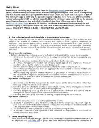 Living Wage
According to the living wage calculator from the Poverty in America website, the typical two
parent, two child family forced to live on a minimum wage income puts them closer to the poverty
line than middle class. Living wage for this family in an urban area such as Los Angeles is $34.07.
The minimum wage is $8.00 and the poverty wage is $9.83. In a more rural area of California the
numbers change to $25.01 for a living wage, $8.00 for the minimum wage and $9.83 for the poverty
wage. It certainly proves that a single income family is a thing of the past. According to
theUniversal Living Wage Website, 10.1 million people are working at minimum wage jobs and
they are staying at these jobs for up to ten years and attempting to raise their families on these
wages. Minimum Wage is Less Than Half the Living Wage.



   4. How collective bargaining is beneficial to employers and employees.
   Collective bargaining includes not only negotiations between the employers and unions but also
   includes the process of resolving labor-management conflicts. Thus, collective bargaining is,
   essentially, a recognized way of creating a system of industrial jurisprudence. It acts as a method of
   introducing civil rights in the industry, that is, the management should be conducted by rules rather
   than arbitrary decision making. It establishes rules which define and restrict the traditional authority
   exercised                           by                        the                         management.

   Importance to employees
     Collective bargaining develops a sense of self respect and responsibility among the employees.
        It increases the strength of the workforce, thereby, increasing their bargaining capacity as a
        group.
        Collective bargaining increases the morale and productivity of employees.
        It restricts management’s freedom for arbitrary action against the employees. Moreover,
        unilateral actions by the employer are also discouraged.
        Effective collective bargaining machinery strengthens the trade unions movement.
        The workers feel motivated as they can approach the management on various matters and
        bargain for higher benefits.
        It helps in securing a prompt and fair settlement of grievances. It provides a flexible means for
        the adjustment of wages and employment conditions to economic and technological changes in
        the industry, as a result of which the chances for conflicts are reduced.
  Importance to employers

    1. It becomes easier for the management to resolve issues at the bargaining level rather than
       taking up complaints of individual workers.
    2. Collective bargaining tends to promote a sense of job security among employees and thereby
       tends to reduce the cost of labor turnover to management.
    3. Collective bargaining opens up the channel of communication between the workers and the
       management and increases worker participation in decision making.
    4. Collective bargaining plays a vital role in settling and preventing industrial disputes.
  Importance to society

     1. Collective bargaining leads to industrial peace in the country
     2. It results in establishment of a harmonious industrial climate which supports which helps the
        pace of a nation’s efforts towards economic and social development since the obstacles to such
        a development can be reduced considerably.
     3. The discrimination and exploitation of workers is constantly being checked.
     4. It provides a method or the regulation of the conditions of employment of those who are
        directly concerned about them.

   5. Define Bargaining Agent.
      Union or individual certified through a secret ballot process to be the exclusive representative of all
      the employees in a bargaining unit or group; also called bargaining representative. In order for a
 