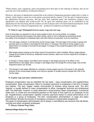 "While statutes, rules, regulations, pains and penalties have their place in the ordering of industry, they do not
touch the core of the problems of industrial relations."7

Moreover, advocates of adjudication contend that as the collective bargaining procedure might end in a strike or
lockout, which implies a great loss to the parties concerned and the country, if for the sake of industrial peace,
the adjudication becomes necessary. But has there been industrial peace and satisfactory progress since
adjudication was adopted after world-war-II? We do agree that industrial peace can be established by the
adjudication for the time being. But the conflicts are driven deeper and it will retard industrial production. In the
absence of effective collective bargaining the anti – productivity tendencies are bound to appear.

    75. What is wage? Distinguish between money wage and real wage.

Cost of using labor as opposed to cost of using capital or land. As a price of labor, it is subject
to the forces of demand and supply in the labor market, which in turn is affected by productivity levels
and ability of the employers to substitute labor with other factors of production such as machinery

   The real wage, however, is not the same as the money wage. The real wage is the access to goods and
    services given to a worker in exchange for their labour. A change in the level of money wages is one
    determinant of a change in the level of real wages. A change in the overall throughput rate is another
    determinant.

   Real wages always change as the direct result of movements in other variables. Money wages always
    change as the result of conscious, deliberate human decision, taken as a human response to changes in
    other variables.

   A change in money wages must effect some change in real wages because of its effect on the
    determinants of real wages. But a change in real wages does not change the money wage; only human
    responsive action can do that.

   The change in real wages affected by a change in money wages may be in the same or the opposite
    direction to the money-wage change, and may be a greater or smaller percent change than that in the
    money wage.

    76. Explain wage and salary administration.

Employee compensation may be classified into two types – base compensation and supplementary
compensation. Base compensation refers to monetary payments to employees in the form of wages
and salaries. The term ‗wages‘ implies remuneration to workers doing manual work. The term
‗salaries‘ is usually defined to mean compensation to office, managerial, technical and professional
staff. The distinction, however, is rarely observed in actual practice. Base compensation, it should be
noted here, is a fixed and non-incentive payment on the basis of time spent by an employee on the
job. Supplementary compensation signifies incentive payments based on actual performance of an
employee or a group of employees. The term ‗compensation administration‘ or wage and salary
administration denotes the process of managing a company‘s compensation programme.
The goals of compensation administration are to design a cost-effective pay structure that will attract,
motivate and retain competent employees‘.
    77. Discuss National Wage Policy.

National Wage Policy For India.
 