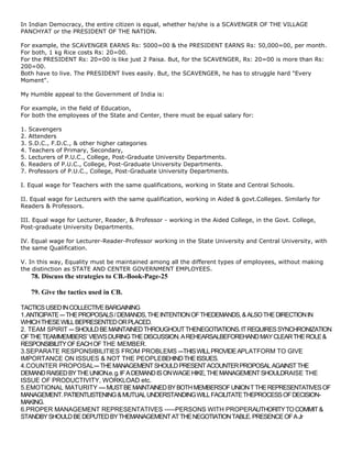In Indian Democracy, the entire citizen is equal, whether he/she is a SCAVENGER OF THE VILLAGE
PANCHYAT or the PRESIDENT OF THE NATION.

For example, the SCAVENGER EARNS Rs: 5000=00 & the PRESIDENT EARNS Rs: 50,000=00, per month.
For both, 1 kg Rice costs Rs: 20=00.
For the PRESIDENT Rs: 20=00 is like just 2 Paisa. But, for the SCAVENGER, Rs: 20=00 is more than Rs:
200=00.
Both have to live. The PRESIDENT lives easily. But, the SCAVENGER, he has to struggle hard "Every
Moment".

My Humble appeal to the Government of India is:

For example, in the field of Education,
For both the employees of the State and Center, there must be equal salary for:

1.   Scavengers
2.   Attenders
3.   S.D.C., F.D.C., & other higher categories
4.   Teachers of Primary, Secondary,
5.   Lecturers of P.U.C., College, Post-Graduate University Departments.
6.   Readers of P.U.C., College, Post-Graduate University Departments.
7.   Professors of P.U.C., College, Post-Graduate University Departments.

I. Equal wage for Teachers with the same qualifications, working in State and Central Schools.

II. Equal wage for Lecturers with the same qualification, working in Aided & govt.Colleges. Similarly for
Readers & Professors.

III. Equal wage for Lecturer, Reader, & Professor - working in the Aided College, in the Govt. College,
Post-graduate University Departments.

IV. Equal wage for Lecturer-Reader-Professor working in the State University and Central University, with
the same Qualification.

V. In this way, Equality must be maintained among all the different types of employees, without making
the distinction as STATE AND CENTER GOVERNMENT EMPLOYEES.
     78. Discuss the strategies to CB.-Book-Page-25

     79. Give the tactics used in CB.

TACTICS USED IN COLLECTIVE BARGAINING
1.ANTICIPATE --- THE PROPOSALS / DEMANDS, THE INTENTION OF THEDEMANDS, & ALSO THE DIRECTION IN
WHICH THESE WILL BEPRESENTED OR PLACED.
2. TEAM SPIRIT --- SHOULD BE MAINTAINED THROUGHOUT THENEGOTIATIONS. IT REQUIRES SYNCHRONIZATION
OF THE TEAMMEMBERS‘ VIEWS DURING THE DISCUSSION. A REHEARSALBEFOREHAND MAY CLEAR THE ROLE &
RESPONSIBILITY OF EACH OF THE MEMBER.
3.SEPARATE RESPONSIBILITIES FROM PROBLEMS ---THIS WILL PROVIDE APLATFORM TO GIVE
IMPORTANCE ON ISSUES & NOT THE PEOPLEBEHIND THE ISSUES.
4.COUNTER PROPOSAL--- THE MANAGEMENT SHOULD PRESENT ACOUNTER PROPOSAL AGAINST THE
DEMAND RAISED BY THE UNION.e. g. IF A DEMAND IS ON WAGE HIKE, THE MANAGEMENT SHOULDRAISE THE
ISSUE OF PRODUCTIVITY, WORKLOAD etc.
5.EMOTIONAL MATURITY ---- MUST BE MAINTAINED BY BOTH MEMBERSOF UNION T THE REPRESENTATIVES OF
MANAGEMENT. PATIENTLISTENING & MUTUAL UNDERSTANDING WILL FACILITATE THEPROCESS OF DECISION-
MAKING.
6.PROPER MANAGEMENT REPRESENTATIVES -----PERSONS WITH PROPERAUTHORITY TO COMMIT &
STANDBY SHOULD BE DEPUTED BY THEMANAGEMENT AT THE NEGOTIATION TABLE. PRESENCE OF A Jr
 