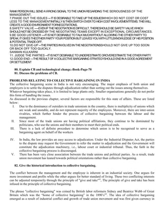 RANK PERSON WILL SEND A WRONG SIGNAL TO THE UNION REGARDING THE SERIOUSNESS OF THE
MANAGEMENT.
7.PHASE OUT THE ISSUES --- IT IS DESIRABLE TO TAKE UP THE ISSUESWHICH DO NOT COST OR COST
LESS TO THE MANAGEMENTINITIALLY & THEN SWITCH OVER TO HIGH COST INVOLVEMENTITEMS. THIS WILL
CREATE A GOOD ENVIRONMENT FORNEGOTIATIONS.
8.SAFETY VALVE -----EVEN IF THE NEGOTIATION IS DIFFICULT, THERESHOULD BE SAFETY VALVE WHICH
SHOULD NOT BE CROSSED BY THE NEGOTIATING TEAMS EXCEPT IN EXCEPTIONAL CIRCUMSTANCES.
9.BE GOOD LISTENER ----IT IS NOT DESIRABLE TO TALK MUCHWITHOUT ALLOWING THE OTHER PARTY TO
SPEAK. IT GIVES THEOTHER PARTY YOUR POSITION BUT LEAVES YOU WITH LITTLEKNOWLEDGE OF HIS POSITION
& POTENTIAL TRADE-OFF.
10.DO NOT GIVE-UP ---THE PARTIES INVOLVED IN THE NEGOTIATIONSSHOULD NOT GIVE UP TOO SOON
OR BACK OFF TOO QUICKLY.
SANMAN KULKARNI
11. JUDGE THE PARTIES ---IT IS NOT DESIRABLE TO UNDERESTIMATE OROVERESTIMATE THE OTHER PARTY.
12.GOOD END —THE RESULT OF A COLLECTIVE BARGAINING STRATEGYSHOULD END IN A GOOD AGREEMENT
OR SETTLEMENT

      80. Explain CB and technological change.-Book-Page-70
      81. Discuss the problems of CB.

PROBLEMS RELATING TO COLLECTIVE BARGAINING IN INDIA
The collective bargaining scene in India is not very encouraging. The major emphasis of both union and
employers is to settle the disputes through adjudication rather than sorting out the issues among themselves.
Whatever bargaining takes place, it is limited to large plants only. Smaller organisations generally do not prefer
this form of handling the issues.
As discussed in the previous chapter, several factors are responsible for this state of affairs. These are listed
below:
   I.   Due to the dominance of outsiders in trade unionism in the country, there is multiplicity of unions which
        are weak and unstable, and do not represent majority of the employees. Moreover, there are inter-union
        rivalries, which further hinder the process of collective bargaining between the labour and the
        management.
  II.   Since most of the trade unions are having political affiliations, they continue to be dominated by
        politicians, who use the unions and their members to meet their political ends.
 III.   There is a lack of definite procedure to determine which union is to be recognised to serve as a
        bargaining agent on behalf of the workers

IV.      In India, the law provides an easy access to adjudication. Under the Industrial Disputes Act, the parties
         to the dispute may request the Government to refer the matter to adjudication and the Government will
         constitute the adjudication machinery, i.e., labour court or industrial tribunal. Thus, the faith in the
         collective bargaining process is discouraged.
 V.      There has been very close association between the trade unions and political parties. As a result, trade
         union movement has leaned towards political orientations rather than collective bargaining.

      82. Give the historical introduction to collective bargaining.

The conflict between the management and the employee is inherent in an industrial society. One argues for
more investment and profits while the other argues for better standard of living. These two conflicting interests
can be adjusted temporarily through the principle of "give and take"xi, The principle of give and take has been
infused in the principle of collective bargaining.

The phrase "collective bargaining" was coined by British labor reformers Sidney and Beatrice Webb of Great
Britain which was the “home of collective bargaining” in the 1890‟sxii. The idea of collective bargaining
emerged as a result of industrial conflict and growth of trade union movement and was first given currency in
 