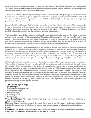 the United States by Samuel Crompers. In India the first collective bargaining agreement was conducted in
1920 at the instance of Mahatma Gandhi to regulate labour management relation between a group of employers
and their workers in the textile industry in Ahmadabadxiii.

Advocates of collective bargaining in the early decades of the twentieth century thought it essential for three
reasons. First and foremost, a system of peaceful and routine bargaining would eliminate industrial strife and
violence. Second, collective bargaining stood for "industrial democracy," and finally, collective bargaining
promised to make capitalism work.

In any industrial establishment the friction between employer and the workmen is inevitable. There are demands
by the workmen and if those demands are resisted by the employer, industrial dispute arises resulting in
industrial tension and disturbing the peace and harmony in the industry. Collective Bargaining is one of the
methods wherein the employer and the employees can settle their disputes.

There was always a need of a legislation which could ensure industrial justice pre-empt the industrial tensions
and provide the mechanics of dispute resolution. When Industrial Disputes Act, 1947 was passed in India, it was
passed to provide machinery and form for the investigation of industrial disputes and for the settlement thereof
and for the purposes analogous and incidental thereto. As is evident from the Act itself that it is piece of
legislation which mainly provides for investigation and settlement of Industrial disputes.

In the words of Justice Desai the emergence of the concept of welfare state implies an end to exploitation of
workmen and as a corollary to that collective bargaining came into its own and lest the conflicting interests of
the workmen and the employer disturb the industrial peace and harmony, a machinery for adjustment of such
conflicting interests became the need of the time. The Act therefore was enacted to provide machinery and
Forum for adjustment of such conflicting and seemingly irreconcilable interests without disturbing the peace
and harmony in the industry assuring the industrial growth which was the prerequisite of for a welfare state.

Collective bargaining is one of the methods wherein the employer and the employees can settle their disputes.
This method of settling disputes was adopted with the emergence and stabilization of the trade union
Government. Before the adoption of the collective bargaining the labour was at a great disadvantage in
obtaining reasonable terms for contract of service from its employer. With the development of the trade unions
in the country and the collective bargaining becoming the rule it was equally found by the employers that
instead of dealing with individual workmen it is convenient and necessary to deal with the representatives of the
workmen not only for the making or modification contracts but also in the matter of taking disciplinary action
against the workmen and regarding other disputes. So, collective bargaining has come to stay having regard to
modern conditions of the society where capital and labour have organized themselves into groups for the
purpose of fighting and settling their disputes.

    83. Give the types of wages.
Type of wages
The main types of wages are:
1. Subsistence wage;
2. Minimum wage;
3. Fair Wage; and
4. Living Wage
Subsistence Wage: - The wage that can meet only bare physical needs of a worker and his family is
called subsistence wage.
Minimum Wage: - Minimum wage is the wage that is able to provide not only for bare physical needs
but also for preservation of efficiency of worker plus some measure of education, health and other
things.
Fair Wage:- Fair wages is an adjustable step that moves up according to the capacity of the industry
to pay, and the prevailing rates of wages in the area of industry.
 