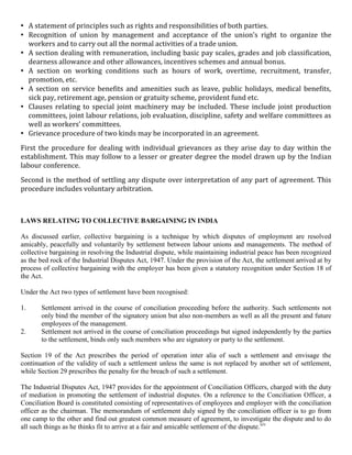 • A statement of principles such as rights and responsibilities of both parties.
• Recognition of union by management and acceptance of the union’s right to organize the
     workers and to carry out all the normal activities of a trade union.
•    A section dealing with remuneration, including basic pay scales, grades and job classification,
     dearness allowance and other allowances, incentives schemes and annual bonus.
•    A section on working conditions such as hours of work, overtime, recruitment, transfer,
     promotion, etc.
•    A section on service benefits and amenities such as leave, public holidays, medical benefits,
     sick pay, retirement age, pension or gratuity scheme, provident fund etc.
•    Clauses relating to special joint machinery may be included. These include joint production
     committees, joint labour relations, job evaluation, discipline, safety and welfare committees as
     well as workers’ committees.
•    Grievance procedure of two kinds may be incorporated in an agreement.
First the procedure for dealing with individual grievances as they arise day to day within the
establishment. This may follow to a lesser or greater degree the model drawn up by the Indian
labour conference.
Second is the method of settling any dispute over interpretation of any part of agreement. This
procedure includes voluntary arbitration.



LAWS RELATING TO COLLECTIVE BARGAINING IN INDIA

As discussed earlier, collective bargaining is a technique by which disputes of employment are resolved
amicably, peacefully and voluntarily by settlement between labour unions and managements. The method of
collective bargaining in resolving the Industrial dispute, while maintaining industrial peace has been recognized
as the bed rock of the Industrial Disputes Act, 1947. Under the provision of the Act, the settlement arrived at by
process of collective bargaining with the employer has been given a statutory recognition under Section 18 of
the Act.

Under the Act two types of settlement have been recognised:

1.       Settlement arrived in the course of conciliation proceeding before the authority. Such settlements not
         only bind the member of the signatory union but also non-members as well as all the present and future
         employees of the management.
2.       Settlement not arrived in the course of conciliation proceedings but signed independently by the parties
         to the settlement, binds only such members who are signatory or party to the settlement.

Section 19 of the Act prescribes the period of operation inter alia of such a settlement and envisage the
continuation of the validity of such a settlement unless the same is not replaced by another set of settlement,
while Section 29 prescribes the penalty for the breach of such a settlement.

The Industrial Disputes Act, 1947 provides for the appointment of Conciliation Officers, charged with the duty
of mediation in promoting the settlement of industrial disputes. On a reference to the Conciliation Officer, a
Conciliation Board is constituted consisting of representatives of employees and employer with the conciliation
officer as the chairman. The memorandum of settlement duly signed by the conciliation officer is to go from
one camp to the other and find out greatest common measure of agreement, to investigate the dispute and to do
all such things as he thinks fit to arrive at a fair and amicable settlement of the dispute.xiv
 