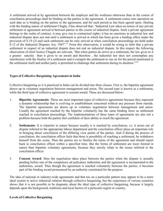 A settlement arrived at by agreement between the employer and the workmen otherwise than in the course of
conciliation proceedings shall be binding on the parties to the agreement. A settlement comes into operation on
such date as is binding on the parties to the agreement, and for such period as has been agreed upon. Dealing
with the binding nature of settlement Chagla, J has observed that; “Industrial Law takes no notice of any private
settlement or agreement arrived at between parties in the course of industrial dispute. Such a private agreement
belongs to the realm of contract, it may give rise to contractual rights; it has no sanctions in industrial law and
industrial dispute does not end until a settlement is arrived at which has been given a binding effect under the
provision of S.19 (2) and such settlement can be only arrived at when conciliation proceedings are held under
S.12 of the Industrial Disputes Act, 1947”.xv From this observation, it would be wrong to infer that a private
settlement in respect of an industrial dispute does not end an industrial dispute. In this respect the following
observation of chief Justice Chagala are relevant, “But when parties do arrive at a settlement, the law gives to it
a greater sanctity than it gives to an award and therefore , the industrial law does not contemplate any
interference with the finality of a settlement and it compels the settlement to run on for the period mentioned in
the settlement itself and neither party is permitted to challenge that settlement during its duration.”xvi



Types of Collective Bargaining Agreements in India

Collective bargaining as it is practiced in India can be divided into three classes. First is, the bipartite agreement
drawn up in voluntary negotiation between management and union. The second type is known as a settlement,
while the third type of collective agreement is consent award. These are discussed below:

1.     Bipartite Agreements: These are most important types of collective agreements because they represent
       a dynamic relationship that is evolving in establishment concerned without any pressure from outside.
       The bipartite agreements are drawn up in voluntary negotiation between management and union.
       Usually the agreement reached by the bipartite voluntarily has the same binding force as settlement
       reached in conciliation proceedings. The implementations of these types of agreements are also not a
       problem because both the parties feel confident of their ability to reach the agreement.

2.     Settlements: It is tripartite in nature because usually it is reached by conciliation, i.e. it arises out of
       dispute referred to the appropriate labour department and the conciliation officer plays an important role
       in bringing about conciliation of the differing view points of the parties. And if during the process of
       conciliation, the conciliation officer feels that there is possibility of reaching a settlement, he withdraws
       himself from the scene. Then the parties are to finalise the terms of the agreement and should report
       back to conciliation officer within a specified time. But the forms of settlement are more limited in
       nature than bipartite voluntary agreements, because they strictly relate to the issues referred to the
       conciliation officer.

3.     Consent Award: Here the negotiation takes place between the parties when the dispute is actually
       pending before one of the compulsory ad judicatory authorities and the agreement is incorporated to the
       authorities, award. Thus though the agreement is reached voluntarily between the parties, it becomes
       part of the binding award pronounced by an authority constituted for the purpose.

The idea of national or industry-wide agreements and that too on a particular pattern may appear to be a more
ideal system to active industrial relation through collective bargaining, but the experience of various countries
shows that it is not possible to be dogmatic about the ideal type of collective bargaining, because it largely
depends upon the background, traditions and local factors of a particular region or country.

Levels of Collective Bargaining
 