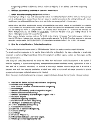 bargaining agent to be certified, it must receive a majority of the ballots cast in the bargaining
        unit.
    6. What do you mean by dilemma of Dearness Allowance?

    7. When does the company issue bonus issues?
    If a company is sitting on huge cash reserves and wants to reward its shareholders for their faith and their support, it
    can do so through bonus shares. Bonus share are issued in a certain proportion to the existing holding. A 3:1 bonus
    would mean you get three additional shares at no cost for the one share you hold in the company.

    Bonus shares are shares allotted to the existing shareholders (as on a certain date) at no cost to them. Since there is
    a nil purchase cost attached to bonus shares, you are able to reduce the cost of investment to that extent. Suppose
    you are holding 100 shares of Company ABC. The company issues a bonus of 1:2. This means that for every two
    shares that you hold, you are allotted one bonus share. This means that post bonus, your holding will rise to 150
    shares (100 original shares + 50 bonus shares).
    Now, assume that your purchase cost was Rs 10,000 for the original 100 shares. Post the bonus your holding has
    risen to 150 shares. However, your purchase cost remains the same i.e. Rs 10,000. Therefore, your cost of purchase
    per share from the earlier Rs 100 (Rs 10,000 / 100 shares) stands reduced to Rs 67 (Rs 10,000 / 150 shares).

    8. Give the origin of the term Collective bargaining.

The term collective bargaining was coined in 1891 by Beatrice Webb in her work cooperative move in industries.
The employment term according to her can be determined either unilaterally by the state, unilaterally by employees,
unilaterally by workers and by the combined efforts of the employers and their organs, workers and their organs and the
state representatives.
C.I.B study text (1982:258) observed that since the 1960s there have been certain developments in the system of
collective bargaining. It explains that negotiating arrangements have been introduced in many organizations at local or
plant level, i.e. in "domestic" bargaining. For example, a union might negotiate minimum wage rates at a national or
company level and then separate negotiations at plant level might be concerned with extra payments for special
arrangements, such as a productivity agreement in the plant.
Before the advent of collective bargaining, employees bargain individually, through the interview i.e. individual contract.



    9. Discuss the Basket approach to collective Bargaining.
    10. Define Caucus Bargaining.
    11. Give various Theatrics used in Collective Bargaining.
    12. Define Wages.
    13. What do you mean by productivity linked wages?
    14. What is conciliation machinery?
    15. What do you mean by duty to bargain in good faith?
    16. Industrial dispute.
    17. What are bargaining weapons?
    18. Breakdown of collective bargaining.
    19. Strategies of collective bargaining.
    20. Tactics of collective Bargaining.
    21. Contract Administration.
    22. Elements of collective bargaining.
    23. Concept of Wage.
    24. Fair Wage.
    25. Dearness Allowance.
    26. Differentiate between salary and wages.
    27. What is piecemeal approach to CB?
 