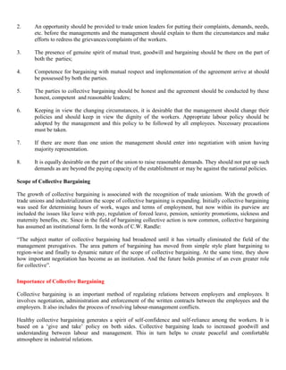 2.      An opportunity should be provided to trade union leaders for putting their complaints, demands, needs,
        etc. before the managements and the management should explain to them the circumstances and make
        efforts to redress the grievances/complaints of the workers.

3.      The presence of genuine spirit of mutual trust, goodwill and bargaining should be there on the part of
        both the parties;

4.      Competence for bargaining with mutual respect and implementation of the agreement arrive at should
        be possessed by both the parties.

5.      The parties to collective bargaining should be honest and the agreement should be conducted by these
        honest, competent and reasonable leaders;

6.      Keeping in view the changing circumstances, it is desirable that the management should change their
        policies and should keep in view the dignity of the workers. Appropriate labour policy should be
        adopted by the management and this policy to be followed by all employees. Necessary precautions
        must be taken.

7.      If there are more than one union the management should enter into negotiation with union having
        majority representation.

8.      It is equally desirable on the part of the union to raise reasonable demands. They should not put up such
        demands as are beyond the paying capacity of the establishment or may be against the national policies.

Scope of Collective Bargaining

The growth of collective bargaining is associated with the recognition of trade unionism. With the growth of
trade unions and industrialization the scope of collective bargaining is expanding. Initially collective bargaining
was used for determining hours of work, wages and terms of employment, but now within its purview are
included the issues like leave with pay, regulation of forced leave, pension, seniority promotions, sickness and
maternity benefits, etc. Since in the field of bargaining collective action is now common, collective bargaining
has assumed an institutional form. In the words of C.W. Randle:

“The subject matter of collective bargaining had broadened until it has virtually eliminated the field of the
management prerogatives. The area pattern of bargaining has moved from simple style plant bargaining to
region-wise and finally to dynamic nature of the scope of collective bargaining. At the same time, they show
how important negotiation has become as an institution. And the future holds promise of an even greater role
for collective”.

Importance of Collective Bargaining

Collective bargaining is an important method of regulating relations between employers and employees. It
involves negotiation, administration and enforcement of the written contracts between the employees and the
employers. It also includes the process of resolving labour-management conflicts.

Healthy collective bargaining generates a spirit of self-confidence and self-reliance among the workers. It is
based on a „give and take‟ policy on both sides. Collective bargaining leads to increased goodwill and
understanding between labour and management. This in turn helps to create peaceful and comfortable
atmosphere in industrial relations.
 