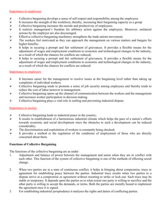 Importance to employees

      Collective bargaining develops a sense of self respect and responsibility among the employees
      It increases the strength of the workforce, thereby, increasing their bargaining capacity as a group
      Collective bargaining increases the morale and productivity of employees;
      It restricts management‟s freedom for arbitrary action against the employees. Moreover, unilateral
       actions by the employer are also discouraged;
      Effective collective bargaining machinery strengthens the trade unions movement;
      The workers feel motivated as they can approach the management on various matters and bargain for
       higher benefits;
      It helps in securing a prompt and fair settlement of grievances. It provides a flexible means for the
       adjustment of wages and employment conditions to economic and technological changes in the industry,
       as a result of which the chances for conflicts are reduced;
      It helps in securing a prompt and fair settlement of grievances. It provides a flexible means for the
       adjustment of wages and employment conditions to economic and technological changes in the industry,
       as a result of which the chances for conflicts are reduced.
Importance to employers

      It becomes easier for the management to resolve issues at the bargaining level rather than taking up
       complaints of individual workers.
      Collective bargaining tends to promote a sense of job security among employees and thereby tends to
       reduce the cost of labor turnover to management.
      Collective bargaining opens up the channel of communication between the workers and the management
       and increases worker participation in decision making.
      Collective bargaining plays a vital role in settling and preventing industrial dispute

Importance to society

      Collective bargaining leads to industrial peace in the country;
      It results in establishment of a harmonious industrial climate which helps the pace of a nation‟s efforts
       towards economic and social development since the obstacles to such a development can be reduced
       considerably;
      The discrimination and exploitation of workers is constantly being checked;
      It provides a method or the regulation of the conditions of employment of those who are directly
       concerned about them.

Functions of Collective Bargaining

The functions of the collective bargaining are as under:
1.     Adjustment and balance of power between the management and union when they are in conflict with
       each other. This function of the system of collective bargaining is one of the methods of effecting social
       change.

2.     When two parties are in a state of continuous conflict, it helps in bringing about compromise, truce or
       agreement for establishing peace between the parties. Industrial truce results when two parties to a
       dispute arrive at a compromise or agreement without resorting to strike or lock-out. Such truce may be
       stable or temporary. It depends upon the parties as to what extent one party is willing to sacrifice and the
       other party is willing to accept the demands, or terms. Both the parties are morally bound to implement
       the agreement once it is signed.
3.     For establishing industrial jurisprudence it analyses the rights and duties of conflicting parties.
 