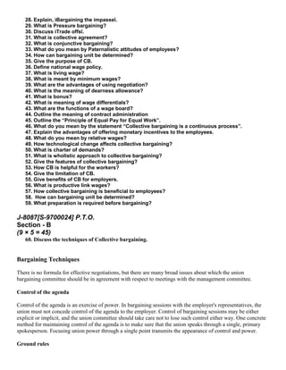 28. Explain, ìBargaining the impasseî.
   29. What is Pressure bargaining?
   30. Discuss ìTrade offsî.
   31. What is collective agreement?
   32. What is conjunctive bargaining?
   33. What do you mean by Paternalistic attitudes of employees?
   34. How can bargaining unit be determined?
   35. Give the purpose of CB.
   36. Define national wage policy.
   37. What is living wage?
   38. What is meant by minimum wages?
   39. What are the advantages of using negotiation?
   40. What is the meaning of dearness allowance?
   41. What is bonus?
   42. What is meaning of wage differentials?
   43. What are the functions of a wage board?
   44. Outline the meaning of contract administration
   45. Outline the “Principle of Equal Pay for Equal Work”.
   46. What do you mean by the statement “Collective bargaining is a continuous process”.
   47. Explain the advantages of offering monetary incentives to the employees.
   48. What do you mean by relative wages?
   49. How technological change affects collective bargaining?
   50. What is charter of demands?
   51. What is wholistic approach to collective bargaining?
   52. Give the features of collective bargaining?
   53. How CB is helpful for the workers?
   54. Give the limitation of CB.
   55. Give benefits of CB for employers.
   56. What is productive link wages?
   57. How collective bargaining is beneficial to employees?
   58. How can bargaining unit be determined?
   59. What preparation is required before bargaining?

J-8087[S-9700024] P.T.O.
Section - B
(9 × 5 = 45)
   60. Discuss the techniques of Collective bargaining.


Bargaining Techniques

There is no formula for effective negotiations, but there are many broad issues about which the union
bargaining committee should be in agreement with respect to meetings with the management committee.

Control of the agenda

Control of the agenda is an exercise of power. In bargaining sessions with the employer's representatives, the
union must not concede control of the agenda to the employer. Control of bargaining sessions may be either
explicit or implicit, and the union committee should take care not to lose such control either way. One concrete
method for maintaining control of the agenda is to make sure that the union speaks through a single, primary
spokesperson. Focusing union power through a single point transmits the appearance of control and power.

Ground rules
 