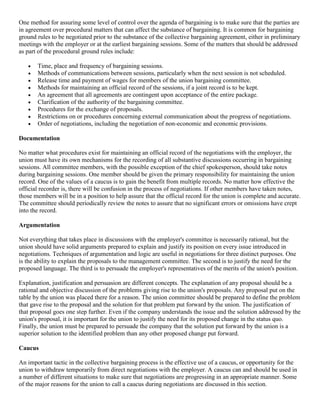 One method for assuring some level of control over the agenda of bargaining is to make sure that the parties are
in agreement over procedural matters that can affect the substance of bargaining. It is common for bargaining
ground rules to be negotiated prior to the substance of the collective bargaining agreement, either in preliminary
meetings with the employer or at the earliest bargaining sessions. Some of the matters that should be addressed
as part of the procedural ground rules include:

       Time, place and frequency of bargaining sessions.
       Methods of communications between sessions, particularly when the next session is not scheduled.
       Release time and payment of wages for members of the union bargaining committee.
       Methods for maintaining an official record of the sessions, if a joint record is to be kept.
       An agreement that all agreements are contingent upon acceptance of the entire package.
       Clarification of the authority of the bargaining committee.
       Procedures for the exchange of proposals.
       Restrictions on or procedures concerning external communication about the progress of negotiations.
       Order of negotiations, including the negotiation of non-economic and economic provisions.

Documentation

No matter what procedures exist for maintaining an official record of the negotiations with the employer, the
union must have its own mechanisms for the recording of all substantive discussions occurring in bargaining
sessions. All committee members, with the possible exception of the chief spokesperson, should take notes
during bargaining sessions. One member should be given the primary responsibility for maintaining the union
record. One of the values of a caucus is to gain the benefit from multiple records. No matter how effective the
official recorder is, there will be confusion in the process of negotiations. If other members have taken notes,
those members will be in a position to help assure that the official record for the union is complete and accurate.
The committee should periodically review the notes to assure that no significant errors or omissions have crept
into the record.

Argumentation

Not everything that takes place in discussions with the employer's committee is necessarily rational, but the
union should have solid arguments prepared to explain and justify its position on every issue introduced in
negotiations. Techniques of argumentation and logic are useful in negotiations for three distinct purposes. One
is the ability to explain the proposals to the management committee. The second is to justify the need for the
proposed language. The third is to persuade the employer's representatives of the merits of the union's position.

Explanation, justification and persuasion are different concepts. The explanation of any proposal should be a
rational and objective discussion of the problems giving rise to the union's proposals. Any proposal put on the
table by the union was placed there for a reason. The union committee should be prepared to define the problem
that gave rise to the proposal and the solution for that problem put forward by the union. The justification of
that proposal goes one step further. Even if the company understands the issue and the solution addressed by the
union's proposal, it is important for the union to justify the need for its proposed change in the status quo.
Finally, the union must be prepared to persuade the company that the solution put forward by the union is a
superior solution to the identified problem than any other proposed change put forward.

Caucus

An important tactic in the collective bargaining process is the effective use of a caucus, or opportunity for the
union to withdraw temporarily from direct negotiations with the employer. A caucus can and should be used in
a number of different situations to make sure that negotiations are progressing in an appropriate manner. Some
of the major reasons for the union to call a caucus during negotiations are discussed in this section.
 