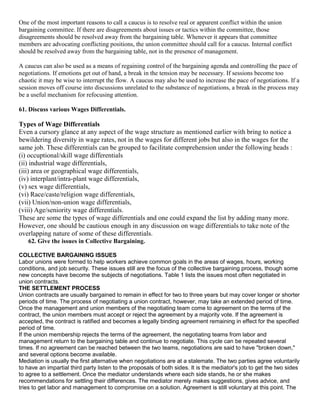 One of the most important reasons to call a caucus is to resolve real or apparent conflict within the union
bargaining committee. If there are disagreements about issues or tactics within the committee, those
disagreements should be resolved away from the bargaining table. Whenever it appears that committee
members are advocating conflicting positions, the union committee should call for a caucus. Internal conflict
should be resolved away from the bargaining table, not in the presence of management.

A caucus can also be used as a means of regaining control of the bargaining agenda and controlling the pace of
negotiations. If emotions get out of hand, a break in the tension may be necessary. If sessions become too
chaotic it may be wise to interrupt the flow. A caucus may also be used to increase the pace of negotiations. If a
session moves off course into discussions unrelated to the substance of negotiations, a break in the process may
be a useful mechanism for refocusing attention.

61. Discuss various Wages Differentials.

Types of Wage Differentials
Even a cursory glance at any aspect of the wage structure as mentioned earlier with bring to notice a
bewildering diversity in wage rates, not in the wages for different jobs but also in the wages for the
same job. These differentials can be grouped to facilitate comprehension under the following heads :
(i) occuptional/skill wage differentials
(ii) industrial wage differentials,
(iii) area or geographical wage differentials,
(iv) interplant/intra-plant wage differentials,
(v) sex wage differentials,
(vi) Race/caste/religion wage differentials,
(vii) Union/non-union wage differentials,
(viii) Age/seniority wage differentials.
These are some the types of wage differentials and one could expand the list by adding many more.
However, one should be cautious enough in any discussion on wage differentials to take note of the
overlapping nature of some of these differentials.
   62. Give the issues in Collective Bargaining.

COLLECTIVE BARGAINING ISSUES
Labor unions were formed to help workers achieve common goals in the areas of wages, hours, working
conditions, and job security. These issues still are the focus of the collective bargaining process, though some
new concepts have become the subjects of negotiations. Table 1 lists the issues most often negotiated in
union contracts.
THE SETTLEMENT PROCESS
Union contracts are usually bargained to remain in effect for two to three years but may cover longer or shorter
periods of time. The process of negotiating a union contract, however, may take an extended period of time.
Once the management and union members of the negotiating team come to agreement on the terms of the
contract, the union members must accept or reject the agreement by a majority vote. If the agreement is
accepted, the contract is ratified and becomes a legally binding agreement remaining in effect for the specified
period of time.
If the union membership rejects the terms of the agreement, the negotiating teams from labor and
management return to the bargaining table and continue to negotiate. This cycle can be repeated several
times. If no agreement can be reached between the two teams, negotiations are said to have "broken down,"
and several options become available.
Mediation is usually the first alternative when negotiations are at a stalemate. The two parties agree voluntarily
to have an impartial third party listen to the proposals of both sides. It is the mediator's job to get the two sides
to agree to a settlement. Once the mediator understands where each side stands, he or she makes
recommendations for settling their differences. The mediator merely makes suggestions, gives advice, and
tries to get labor and management to compromise on a solution. Agreement is still voluntary at this point. The
 