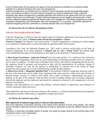 at any of these levels, the two parties can agree to have the grievance submitted to an impartial outside
arbitrator for a decision binding to the union and management.
Collective bargaining is a successful way for workers to reach their goals concerning accept able wages,
hours, and working conditions. It al lows workers to bargain as a team to satisfy their needs. Collective
bargaining also allows management to negotiate efficiently with workers by bar gaining with them as a group
instead of with each one individually. Though traditional bargaining can be negative and adversarial, it does
produce collective bargaining agreements between labor and management. Partnership bargaining can lead to
increased understanding and trust between labor and management. It is a positive, cooperative approach to
collective bargaining that also culminates in contracts between labor and management.

   63. Discuss the role of Collective Bargaining in India.

COLLECTIVE BARGANING IN INDIA

Collective Bargaining in India has been the subject-matter of industrial adjudication since long and has been
defined by our Law Courts. In Kamal Leather Karamchari Sangathan v. Liberty
Footwear Company1 the Supreme Court observed that, "Collective bargaining is a technique by which dispute
as to conditions of employment is resolved amicably by agreement rather than coercion".

According to the Court, the Industrial Disputes Act, 1947, seeks to achieve social justice on the basis of
colIective bargaining. In an earlier judgment in Titagarh Jute Co. Ltd. v. Sriram Tiwari2 the Calcutta High
Court clarified that this policy of the legislature is also implicit in the definition of 'industrial dispute'.

In Ram Prasad Viswakarma v. Industrial Tribunal3 the Court observed that, "it is well known how before the
days of 'collective bargaining', labour was at a great disadvantage in obtaining reasonable terms for contracts of
service from its employer. As trade unions developed in the country and collective bargaining became the rule,
the employers found it necessary and convenient to deal with the representatives of workmen, instead of
individual workmen, not only for the making or modification of contracts but in the matter of taking
disciplinary action against one or more workmen and as regards all other disputes.”
In Bharat Iron Works v. Bhagubhai Balubbai Patel4 it was held that 'Collective bargaining, being the order of
the day in the democratic social welfare State, legitimate trade union activities, which must shun all kinds of
physical threats, coercion or violence, must march with a spirit of tolerance, understanding and grace in
dealings on the part of the employer. Such activities can flow in healthy channel only on mutual cooperation
between the employer and the employees and cannot be considered as irksome by the management in the best
interests of its business.
Dialogue with representatives of a union help striking a delicate balance in adjustments and settlement of
various contentious claims and issues."

These definitions only bring out the basic element in the concept i.e., civilized confrontation between employers
and employees and the whole process is regulated by statutory provisions.

   64. Discuss the national wage policy.

Main objectives of national wage policy in India are discussed below:
One of the objectives of economic planning is the raising of the standard of living of the people. This means
that the benefits of planned economic development should be distributed among the different sections of the
society.
Therefore, in achieving a socialistic pattern of society, the needs for proper rewards to the working class of the
countryman never is over emphasised.
 