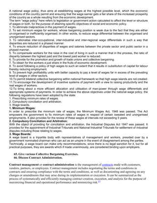 A national wage policy, thus aims at establishing wages at the highest possible level, which the economic
conditions of the country permit and ensuring that the wage earner gets a fair share of the increased prosperity
of the country as a whole resulting from the economic development.
The term ―wage policy‖ here refers to legislation or government action calculated to affect the level or structure
of wages or both, for the purpose of attaining specific objectives of social and economic policy.
1. To eliminate malpractices in the payment of wages.
2. To set minimum wages for workers, whose bargaining position is weak due to the fact that they are either
un-organised or inefficiently organised. In other words, to reduce wage differential between the organised and
unorganised sectors.
3. To rationalise inter-occupational, inter-industrial and inter-regional wage differentials in such a way that
disparities are reduced in a phased manner.
4. To ensure reduction of disparities of wages and salaries between the private sector and public sector in a
phased manner.
5. To compensate workers for the raise in the cost of living in such a manner that in the process, the ratio of
disparity between the highest paid and the lowest paid worker is reduced.
6. To provide for the promotion and growth of trade unions and collective bargaining.
7. To obtain for the workers a just share in the fruits of economic development.
8. To avoid following a policy of high wages to such an extent that it results in substitution of capital for labour
thereby reducing employment.
9. To prevent high profitability units with better capacity to pay a level of wages far in excess of the prevailing
level of wages in other sectors.
10.To permit bilateral collective bargaining within national framework so that high wage islands are not created.
11.To encourage the development of incentive systems of payment with a view to raising productivity and the
real wages of workers.
12.To bring about a more efficient allocation and utilisation of man-power through wage differentials and
appropriate systems of payments. In order to achieve the above objectives under the national wage policy, the
following regulations have been adopted by the state:
1. Prescribing minimum rates of wages.
2. Compulsory conciliation and arbitration.
3. Wage boards.
1. Minimum Wages:
In order to prescribe the minimum rate of wages, the Minimum Wages Act, 1948 was passed. The Act
empowers the government to fix minimum rates of wages in respect of certain sweated and unorganised
employments. It also provides for the review of these wages at intervals not exceeding 5 years.
2. Compulsory Conciliation and Arbitration:
With the object of providing for conciliation and arbitration, the Industrial Disputes Act 1947 was passed. It
provides for the appointment of Industrial Tribunals and National Industrial Tribunals for settlement of industrial
disputes including those relating to wages.
3. Wage Boards:
A wage board is a tripartite body with representatives of management and workers, presided over by a
government nominated chairman who can act as an umpire in the event of disagreement among the parties.
Technically, a wage board can make only recommendations, since there is no legal sanction for it, but for all
practical purposes, they are awards which if made unanimously, are considered binding upon employers.

   65. Give various Collective Bargaining Exercises.
   66. Discuss Contract Administration.

Contract management or contract administration is the management of contracts made with customers,
vendors, partners, or employees. Contract management includes negotiating the terms and conditions in
contracts and ensuring compliance with the terms and conditions, as well as documenting and agreeing on any
changes or amendments that may arise during its implementation or execution. It can be summarized as the
process of systematically and efficiently managing contract creation, execution, and analysis for the purpose of
maximizing financial and operational performance and minimizing risk.[1]
 