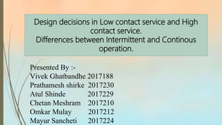Design decisions in Low contact service and High
contact service.
Differences between Intermittent and Continous
operation.
Presented By :-
Vivek Ghatbandhe 2017188
Prathamesh shirke 2017230
Atul Shinde 2017229
Chetan Meshram 2017210
Omkar Mulay 2017212
Mayur Sancheti 2017224
 