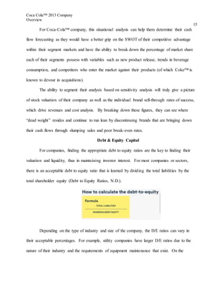 Coca Cola™ 2013 Company
Overview
15
For Coca-Cola™ company, this situational analysis can help them determine their cash
flow forecasting as they would have a better grip on the SWOT of their competitive advantage
within their segment markets and have the ability to break down the percentage of market share
each of their segments possess with variables such as new product release, trends in beverage
consumption, and competitors who enter the market against their products (of which Coke™ is
known to devour in acquisitions).
The ability to segment their analysis based on sensitivity analysis will truly give a picture
of stock valuation of their company as well as the individual brand sell-through rates of success,
which drive revenues and cost analysis. By breaking down these figures, they can see where
“dead weight” resides and continue to run lean by discontinuing brands that are bringing down
their cash flows through slumping sales and poor break-even rates.
Debt & Equity Capital
For companies, finding the appropriate debt to equity ratios are the key to finding their
valuation and liquidity, thus in maintaining investor interest. For most companies or sectors,
there is an acceptable debt to equity ratio that is learned by dividing the total liabilities by the
total shareholder equity (Debt to Equity Ratios, N.D.).
Depending on the type of industry and size of the company, the D/E ratios can vary in
their acceptable percentages. For example, utility companies have larger D/E ratios due to the
nature of their industry and the requirements of equipment maintenance that exist. On the
 