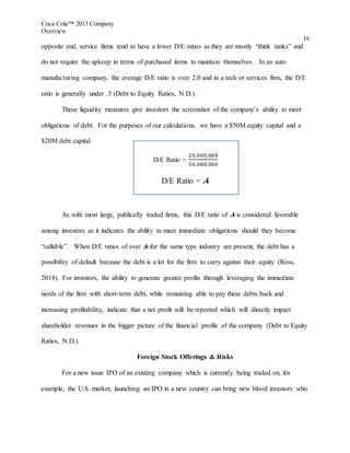 Coca Cola™ 2013 Company
Overview
16
opposite end, service firms tend to have a lower D/E ratios as they are mostly “think tanks” and
do not require the upkeep in terms of purchased items to maintain themselves. In an auto
manufacturing company, the average D/E ratio is over 2.0 and in a tech or services firm, the D/E
ratio is generally under .5 (Debt to Equity Ratios, N.D.).
These liquidity measures give investors the screenshot of the company’s ability to meet
obligations of debt. For the purposes of our calculations, we have a $50M equity capital and a
$20M debt capital.
D/E Ratio =
20,000,000
50,000,000
D/E Ratio = .4
As with most large, publically traded firms, this D/E ratio of .4 is considered favorable
among investors as it indicates the ability to meet immediate obligations should they become
“callable”. When D/E ratios of over .6 for the same type industry are present, the debt has a
possibility of default because the debt is a lot for the firm to carry against their equity (Ross,
2018). For investors, the ability to generate greater profits through leveraging the immediate
needs of the firm with short-term debt, while remaining able to pay these debts back and
increasing profitability, indicate that a net profit will be reported which will directly impact
shareholder revenues in the bigger picture of the financial profile of the company (Debt to Equity
Ratios, N.D.).
Foreign Stock Offerings & Risks
For a new issue IPO of an existing company which is currently being traded on, for
example, the U.S. market, launching an IPO in a new country can bring new blood investors who
 