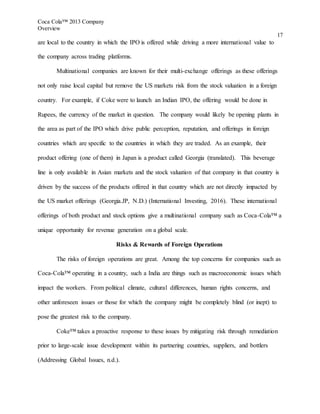Coca Cola™ 2013 Company
Overview
17
are local to the country in which the IPO is offered while driving a more international value to
the company across trading platforms.
Multinational companies are known for their multi-exchange offerings as these offerings
not only raise local capital but remove the US markets risk from the stock valuation in a foreign
country. For example, if Coke were to launch an Indian IPO, the offering would be done in
Rupees, the currency of the market in question. The company would likely be opening plants in
the area as part of the IPO which drive public perception, reputation, and offerings in foreign
countries which are specific to the countries in which they are traded. As an example, their
product offering (one of them) in Japan is a product called Georgia (translated). This beverage
line is only available in Asian markets and the stock valuation of that company in that country is
driven by the success of the products offered in that country which are not directly impacted by
the US market offerings (Georgia.JP, N.D.) (International Investing, 2016). These international
offerings of both product and stock options give a multinational company such as Coca-Cola™ a
unique opportunity for revenue generation on a global scale.
Risks & Rewards of Foreign Operations
The risks of foreign operations are great. Among the top concerns for companies such as
Coca-Cola™ operating in a country, such a India are things such as macroeconomic issues which
impact the workers. From political climate, cultural differences, human rights concerns, and
other unforeseen issues or those for which the company might be completely blind (or inept) to
pose the greatest risk to the company.
Coke™ takes a proactive response to these issues by mitigating risk through remediation
prior to large-scale issue development within its partnering countries, suppliers, and bottlers
(Addressing Global Issues, n.d.).
 