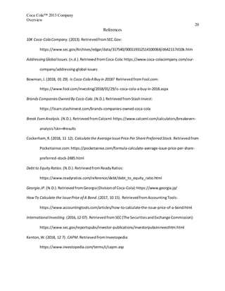Coca Cola™ 2013 Company
Overview
20
References
10K Coca-Cola Company.(2013).RetrievedfromSEC.Gov:
https://www.sec.gov/Archives/edgar/data/317540/000119312514100068/d642117d10k.htm
Addressing GlobalIssues.(n.d.).RetrievedfromCoca-Cola:https://www.coca-colacompany.com/our-
company/addressing-global-issues
Bowman,J.(2018, 01 29). Is Coca-Cola A Buy in 2018? RetrievedfromFool.com:
https://www.fool.com/investing/2018/01/29/is-coca-cola-a-buy-in-2018.aspx
BrandsCompaniesOwned By Coca-Cola.(N.D.).RetrievedfromStashInvest:
https://learn.stashinvest.com/brands-companies-owned-coca-cola
Break Even Analysis.(N.D.).RetrievedfromCalcxml:https://www.calcxml.com/calculators/breakeven-
analysis?skn=#results
Cockerham,R.(2018, 11 12). Calculatethe AverageIssuePrice Per SharePreferred Stock.Retrievedfrom
Pocketsense.com:https://pocketsense.com/formula-calculate-average-issue-price-per-share-
preferred-stock-2485.html
Debt to EquityRatios.(N.D.).RetrievedfromReadyRatios:
https://www.readyratios.com/reference/debt/debt_to_equity_ratio.html
Georgia.JP.(N.D.).RetrievedfromGeorgia(Divisionof Coca-Cola):https://www.georgia.jp/
HowTo Calculate the IssuePrice of A Bond.(2017, 10 15). RetrievedfromAccountingTools:
https://www.accountingtools.com/articles/how-to-calculate-the-issue-price-of-a-bond.html
InternationalInvesting.(2016,12 07). RetrievedfromSEC(The SecuritiesandExchange Commission):
https://www.sec.gov/reportspubs/investor-publications/investorpubsininvesthtm.html
Kenton,W.(2018, 12 7). CAPM.RetrievedfromInvestopedia:
https://www.investopedia.com/terms/c/capm.asp
 