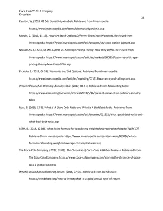 Coca Cola™ 2013 Company
Overview
21
Kenton,W.(2018, 08 04). SensitivityAnalysis.RetrievedfromInvestopedia:
https://www.investopedia.com/terms/s/sensitivityanalysis.asp
Morah, C. (2017, 11 16). HowAre StockOptionsDifferentThan StockWarrants.Retrievedfrom
Investopedia:https://www.investopedia.com/ask/answers/08/stock-option-warrant.asp
NICKOLAS,S.(2016, 08 09). CAPMVs.ArbitragePricing Theory: How They Differ.Retrievedfrom
Investopedia:https://www.investopedia.com/articles/markets/080916/capm-vs-arbitrage-
pricing-theory-how-they-differ.asp
Picardo,E. (2018, 04 24). Warrantsand Call Options.RetrievedfromInvestopedia:
https://www.investopedia.com/articles/investing/071513/warrants-and-call-options.asp
PresentValueof an Ordinary AnnuityTable.(2017, 08 11). RetrievedfromAccountingTools:
https://www.accountingtools.com/articles/2017/5/16/present-value-of-an-ordinary-annuity-
table
Ross,S. (2018, 12 8). What is A Good Debt Ratio and What is A Bad Debt Ratio. Retrievedfrom
Investopedia:https://www.investopedia.com/ask/answers/021215/what-good-debt-ratio-and-
what-bad-debt-ratio.asp
SETH, S. (2018, 12 03). Whatis the formula forcalculating weighted averagecostof capital (WACC)?
RetrievedfromInvestopedia:https://www.investopedia.com/ask/answers/063014/what-
formula-calculating-weighted-average-cost-capital-wacc.asp
The Coca-ColaCompany.(2012, 01 01). The Chronicle of Coca-Cola,A GlobalBusiness.Retrievedfrom
The Coca ColaCompany:https://www.coca-colacompany.com/stories/the-chronicle-of-coca-
cola-a-global-business
Whatis a Good AnnualRateof Return.(2018, 07 04). RetrievedfromTrendshare:
https://trendshare.org/how-to-invest/what-is-a-good-annual-rate-of-return
 