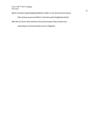 Coca Cola™ 2013 Company
Overview
22
Which is the Best CapitalBudgeting Method.(2016, 11 12). RetrievedfromQuora:
https://www.quora.com/Which-is-the-best-capital-budgeting-method
Who We Are.(N.D.).RetrievedfromCocaColaCompany:https://www.coca-
colacompany.com/careers/who-we-are-infographic
 