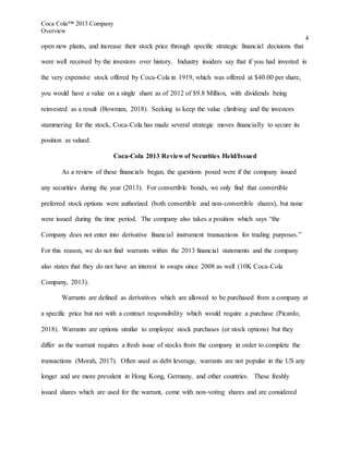 Coca Cola™ 2013 Company
Overview
4
open new plants, and increase their stock price through specific strategic financial decisions that
were well received by the investors over history. Industry insiders say that if you had invested in
the very expensive stock offered by Coca-Cola in 1919, which was offered at $40.00 per share,
you would have a value on a single share as of 2012 of $9.8 Million, with dividends being
reinvested as a result (Bowman, 2018). Seeking to keep the value climbing and the investors
stammering for the stock, Coca-Cola has made several strategic moves financially to secure its
position as valued.
Coca-Cola 2013 Review of Securities Held/Issued
As a review of these financials began, the questions posed were if the company issued
any securities during the year (2013). For convertible bonds, we only find that convertible
preferred stock options were authorized (both convertible and non-convertible shares), but none
were issued during the time period. The company also takes a position which says “the
Company does not enter into derivative financial instrument transactions for trading purposes.”
For this reason, we do not find warrants within the 2013 financial statements and the company
also states that they do not have an interest in swaps since 2008 as well (10K Coca-Cola
Company, 2013).
Warrants are defined as derivatives which are allowed to be purchased from a company at
a specific price but not with a contract responsibility which would require a purchase (Picardo,
2018). Warrants are options similar to employee stock purchases (or stock options) but they
differ as the warrant requires a fresh issue of stocks from the company in order to complete the
transactions (Morah, 2017). Often used as debt leverage, warrants are not popular in the US any
longer and are more prevalent in Hong Kong, Germany, and other countries. These freshly
issued shares which are used for the warrant, come with non-voting shares and are considered
 