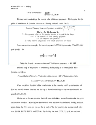 Coca Cola™ 2013 Company
Overview
6
PV of Redemption= $1500
(1+6%)5
= $1,120.89
The next step is calculating the present value of interest payments. The formula for this
piece of information is (Present Value of an Ordinary Annuity Table, 2017):
The key for this formula is:
P = The present value of the annuity stream to be paid in the future
PMT = The amount of each annuity payment
k = The interest rate (market)
n = The number of periods over which payments are made
From our previous example, the interest payment is $75.00 (representing 5% of $1,500,
paid yearly). So,
$75(1-(1+6%)-5/6)
With this formula, we can see that our PV of interest payments = $315.93
The final step in the process of determining bond pricing is to add together these
formulas as follows:
So, our PV=$315.93+$1,120.89= $1,436.81
When providing the detail of the bond pricing to the executive staff, an explanation of
how we arrived at these formulas will be key to the understanding of why the bond should be
priced at $1,436.81.
Moving on to the next question that will come to fruition, we need to determine the price
of our stock issuance. By taking the information from the financial statements relating to stock
price during the 2013 year, we can see that in each of the four quarters, the average stock price
was $69.94, $62.20, $65.39, and $73.00. By dividing the total ($270.23) by 4, we reach an
 