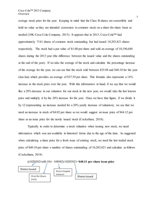Coca Cola™ 2013 Company
Overview
7
average stock price for the year. Keeping in mind that the Class B shares are convertible and
hold no value as they are intended conversion to common stock on a share-for-share basis as
needed (10K Coca-Cola Company, 2013). It appears that in 2013, Coca-Cola™ had
approximately 7141 shares of common stock outstanding but had issued 10,203,821 shares
respectively. The stock had a par value of $1.00 per share and sold an average of 10,196,680
shares during the 2013 year (the difference between the issued value and the shares outstanding
at the end of the year). If we take the average of the stock and calculate the percentage increase
of the average for the year, we can see that the stock sold between $35.08 and $40.10 for the year
(Jan-Jan) which provides an average of $37.59 per share. This formula also represents a 14%
increase in the stock price over the year. With this information in hand, if we say that we would
like a 20% increase in our valuation for our stock in the new year, we would take the last known
price and multiply it by the 20% increase for the year. Once we have that figure, if we divide it
by 12 (representing an increase needed for a 20% yearly increase of valuation), we see that we
need an increase in stock of $4.02 per share so we would suggest an issue price of $44.12 per
share as an issue price for the newly issued stock (Cockerham, 2018).
Typically in order to determine a stock valuation when issuing new stock, we need
information which was not available in historical forms due to the age of the data. As suggested
when calculating a share price for a fresh issue of existing stock, we need the last traded stock
price of $40.10 per share x number of shares outstanding of 10,203,821 and calculate as follows
(Cockerham, 2018)
((10203821x40.10)+ 108942)/10203821=$40.11 per share issue price
Price Per Share
(last)
Paid InCapital
(excess)
SharesIssued
SharesIssued
 