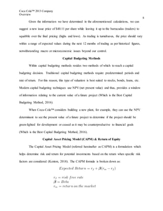Coca Cola™ 2013 Company
Overview
8
Given the information we have determined in the aforementioned calculations, we can
suggest a new issue price of $40.11 per share while leaving it up to the barracudas (traders) to
squabble over the final pricing (highs and lows). As trading is tumultuous, the price should vary
within a range of expected values during the next 12 months of trading as per historical figures,
notwithstanding macro or microeconomic issues beyond our control.
Capital Budgeting Methods
Within capital budgeting methods resides two methods of which to reach a capital
budgeting decision. Traditional capital budgeting methods require predetermined periods and
rate of return. For this reason, this type of valuation is best suited to stocks, bonds, loans, etc.
Modern capital budgeting techniques use NPV (net present value) and thus, provides a window
of information relating to the current value of a future project (Which is the Best Capital
Budgeting Method, 2016).
When Coca-Cola™ considers building a new plant, for example, they can use the NPV
determinant to see the present value of a future project to determine if the project should be
green-lighted for development or ceased as it may be counterproductive to financial goals
(Which is the Best Capital Budgeting Method, 2016).
Capital Asset Pricing Model (CAPM) & Return of Equity
The Capital Asset Pricing Model (referred hereinafter as CAPM) is a formulation which
helps determine risk and return for potential investments based on the return when specific risk
factors are considered (Kenton, 2018). The CAPM formula is broken down as:
 