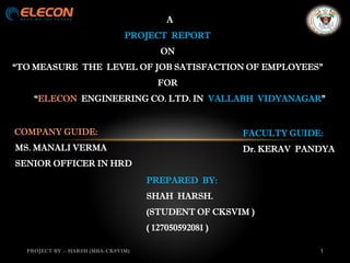 A
PROJECT REPORT
ON
“TO MEASURE THE LEVEL OF JOB SATISFACTION OF EMPLOYEES”
FOR
“ELECON ENGINEERING CO. LTD. IN VALLABH VIDYANAGAR”
PROJECT BY :- HARSH (MBA-CKSVIM) 1
COMPANY GUIDE:
MS. MANALI VERMA
SENIOR OFFICER IN HRD
FACULTY GUIDE:
Dr. KERAV PANDYA
PREPARED BY:
SHAH HARSH.
(STUDENT OF CKSVIM )
( 127050592081 )
 