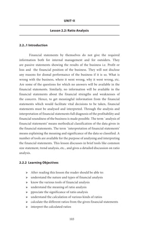 103
UNIT-II
Lesson 2.2: Ratio Analysis
2.2..1 Introduction
	 Financial statements by themselves do not give the required
information both for internal management and for outsiders. They
are passive statements showing the results of the business i.e. Profit or
loss and the financial position of the business. They will not disclose
any reasons for dismal performance of the business if it is so. What is
wrong with the business, where it went wrong, why it went wrong, etc.
Are some of the questions for which no answers will be available in the
financial statements. Similarly, no information will be available in the
financial statements about the financial strengths and weaknesses of
the concern. Hence, to get meaningful information from the financial
statements which would facilitate vital decisions to be taken, financial
statements must be analysed and interpreted. Through the analysis and
interpretation of financial statements full diagnosis of the profitability and
financial soundness of the business is made possible. The term `analysis of
financial statements’ means methodical classification of the data given in
the financial statements. The term `interpretation of financial statements’
means explaining the meaning and significance of the data so classified. A
number of tools are available for the purpose of analysing and interpreting
the financial statements. This lesson discusses in brief tools like common
size statement, trend analysis, etc., and gives a detailed discussion on ratio
analysis.
2.2.2 Learning Objectives
ՖՖ After reading this lesson the reader should be able to:
ՖՖ understand the nature and types of financial analysis
ՖՖ know the various tools of financial analysis
ՖՖ understand the meaning of ratio analysis
ՖՖ ppreciate the significance of ratio analysis
ՖՖ understand the calculation of various kinds of ratios
ՖՖ calculate the different ratios from the given financial statements
ՖՖ interpret the calculated ratios
 
