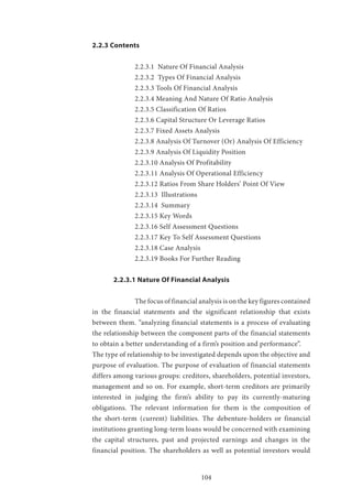 104
2.2.3 Contents
		 2.2.3.1 Nature Of Financial Analysis
		 2.2.3.2 Types Of Financial Analysis
		 2.2.3.3 Tools Of Financial Analysis
		 2.2.3.4 Meaning And Nature Of Ratio Analysis
		 2.2.3.5 Classification Of Ratios
		 2.2.3.6 Capital Structure Or Leverage Ratios
		 2.2.3.7 Fixed Assets Analysis
		 2.2.3.8 Analysis Of Turnover (Or) Analysis Of Efficiency
		 2.2.3.9 Analysis Of Liquidity Position
		 2.2.3.10 Analysis Of Profitability
		 2.2.3.11 Analysis Of Operational Efficiency
		 2.2.3.12 Ratios From Share Holders’ Point Of View
		 2.2.3.13 Illustrations
		 2.2.3.14 Summary
		 2.2.3.15 Key Words
		 2.2.3.16 Self Assessment Questions
		 2.2.3.17 Key To Self Assessment Questions
		 2.2.3.18 Case Analysis
		 2.2.3.19 Books For Further Reading
	 2.2.3.1 Nature Of Financial Analysis
		 The focus of financial analysis is on the key figures contained
in the financial statements and the significant relationship that exists
between them. “analyzing financial statements is a process of evaluating
the relationship between the component parts of the financial statements
to obtain a better understanding of a firm’s position and performance”.
The type of relationship to be investigated depends upon the objective and
purpose of evaluation. The purpose of evaluation of financial statements
differs among various groups: creditors, shareholders, potential investors,
management and so on. For example, short-term creditors are primarily
interested in judging the firm’s ability to pay its currently-maturing
obligations. The relevant information for them is the composition of
the short-term (current) liabilities. The debenture-holders or financial
institutions granting long-term loans would be concerned with examining
the capital structures, past and projected earnings and changes in the
financial position. The shareholders as well as potential investors would
 