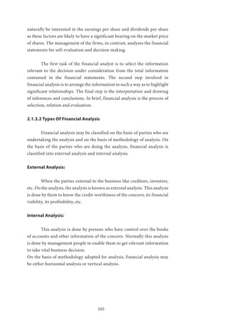 105
naturally be interested in the earnings per share and dividends per share
as these factors are likely to have a significant bearing on the market price
of shares. The management of the firms, in contrast, analyses the financial
statements for self-evaluation and decision making.
	 The first task of the financial analyst is to select the information
relevant to the decision under consideration from the total information
contained in the financial statements. The second step involved in
financial analysis is to arrange the information in such a way as to highlight
significant relationships. The final step is the interpretation and drawing
of inferences and conclusions. In brief, financial analysis is the process of
selection, relation and evaluation.
2.1.3.2 Types Of Financial Analysis
	 Financial analysis may be classified on the basis of parties who are
undertaking the analysis and on the basis of methodology of analysis. On
the basis of the parties who are doing the analysis, financial analysis is
classified into external analysis and internal analysis.
External Analysis:
	 When the parties external to the business like creditors, investors,
etc. Do the analysis, the analysis is known as external analysis. This analysis
is done by them to know the credit-worthiness of the concern, its financial
viability, its profitability, etc.
Internal Analysis:
	 This analysis is done by persons who have control over the books
of accounts and other information of the concern. Normally this analysis
is done by management people to enable them to get relevant information
to take vital business decision.
On the basis of methodology adopted for analysis, financial analysis may
be either horizontal analysis or vertical analysis.
 