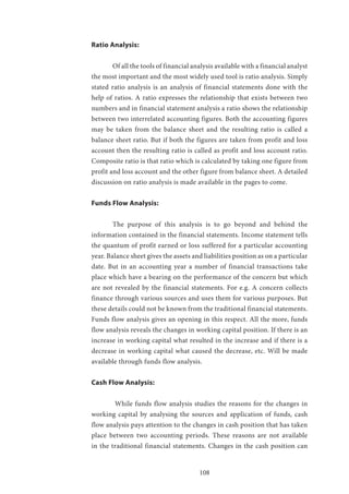 108
Ratio Analysis:
	 Of all the tools of financial analysis available with a financial analyst
the most important and the most widely used tool is ratio analysis. Simply
stated ratio analysis is an analysis of financial statements done with the
help of ratios. A ratio expresses the relationship that exists between two
numbers and in financial statement analysis a ratio shows the relationship
between two interrelated accounting figures. Both the accounting figures
may be taken from the balance sheet and the resulting ratio is called a
balance sheet ratio. But if both the figures are taken from profit and loss
account then the resulting ratio is called as profit and loss account ratio.
Composite ratio is that ratio which is calculated by taking one figure from
profit and loss account and the other figure from balance sheet. A detailed
discussion on ratio analysis is made available in the pages to come.
Funds Flow Analysis:
	 The purpose of this analysis is to go beyond and behind the
information contained in the financial statements. Income statement tells
the quantum of profit earned or loss suffered for a particular accounting
year. Balance sheet gives the assets and liabilities position as on a particular
date. But in an accounting year a number of financial transactions take
place which have a bearing on the performance of the concern but which
are not revealed by the financial statements. For e.g. A concern collects
finance through various sources and uses them for various purposes. But
these details could not be known from the traditional financial statements.
Funds flow analysis gives an opening in this respect. All the more, funds
flow analysis reveals the changes in working capital position. If there is an
increase in working capital what resulted in the increase and if there is a
decrease in working capital what caused the decrease, etc. Will be made
available through funds flow analysis.
Cash Flow Analysis:
	 While funds flow analysis studies the reasons for the changes in
working capital by analysing the sources and application of funds, cash
flow analysis pays attention to the changes in cash position that has taken
place between two accounting periods. These reasons are not available
in the traditional financial statements. Changes in the cash position can
 