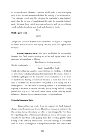 111
to borrowed funds. However, creditors would prefer a low debt-equity
ratio as they are much concerned about the security of their investment.
This ratio can be calculated by dividing the total debt by shareholders’
equity. For the purpose of calculation of this ratio, the term shareholders’
equity includes share capital, reserves and surplus and borrowed funds
which includes both long-term funds and short-term funds.
Debt
Debt-equity ratio 	 = 	 -----------
Equity
A high ratio indicates that the claims of creditors are higher as compared
to owners’ funds and a low debt-equity ratio may result in a higher claim
of equity.
	 Capital Gearing Ratio: This ratio establishes the relationship
between the fixed interest-bearing securities and equity shares of a
company. It is calculated as follows:
				 Fixed interest-bearing securities
Capital gearing ratio = 	 -------------------------------------
				 Equity shareholders’ funds
Fixed-interest bearing securities carry with them the fixed rate of dividend
or interest and include preference share capital and debentures. A firm is
said to be highly geared if the lion’s share of the total capital is in the form
of fixed interest-bearing securities or this ratio is more than one. If this
ratio is less than one, it is said to be low geared. If it is exactly one, it is
evenly geared. This ratio must be carefully planned as it affects the firm’s
capacity to maintain a uniform dividend policy during difficult trading
periods that may occur. Too much capital should not be raised by way of
debentures, because debentures do not share in business losses.
Financial Leverage Ratio:
	 Financial leverage results from the presence of fixed financial
charges in the firm’s income stream. These fixed charges do not vary with
the earnings before interest and tax (ebit) or operating profits. They have
to be paid regardless of the amount of earnings before interest and taxes
available to pay them. After paying them, the operating profits (ebit)
belong to the ordinary shareholders. Financial leverage is concerned
with the effects of changes in earnings before interest and taxes on the
 