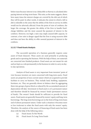 113
before taxes because interest is tax-deductible so that tax is calculated after
paying interest on long-term loans. This ratio, as the name suggests, shows
how many times the interest charges are covered by the ebit out of which
they will be paid. In other words, it indicates the extent to which a fall in
ebit is tolerable in the sense that the ability of the firm to service its debts
would not be adversely affected. From the point of view of creditors, the
larger the coverage, the greater the ability of the firm to handle fixed-
charge liabilities and the more assured the payment of interest to the
creditors. However, too high a ratio may imply unused debt capacity. In
contrast, a low ratio is danger signal that the firm is using excessive debt
and does not have the ability to offer assured payment of interest to the
creditors.
2.2.3.7 Fixed Assets Analysis
	 The successful operation of a business generally requires some
assets of fixed character. These assets are used primarily in producing
goods and in operating the business. With the help of these, raw materials
are converted into finished products. Fixed assets are not meant for sale
and are kept as a rule permanently in the business in order to carry on day-
to-day operations.
	 Analysis of fixed assets is very important from investors’ point of
view because investors are more concerned with long term assets. Fixed
assets are properties of non-current nature which are acquired to provide
facilities to carry on business. They include land, building, equipment,
furniture, etc. They are generally shown in balance sheet by aggregating
them into groups of gross block as reduced by the accumulated amount of
depreciation till date. Investment in fixed assets is of a permanent nature
and therefore should be financed by owners’ funds (permanent sources
of funds). The owners’ funds should be sufficient to provide for fixed
assets. Fixed assets are generally financed by owners’ equity and long-term
borrowings. The long-term borrowings are in the form of long-term loans
and of almost permanent nature. Under such a situation it becomes more
or less irrelevant to relate the fixed assets with only the owners’ equity.
Therefore, the analysis of the source of financing of fixed assets has been
done with the help of the following ratios:-
	 (a)	 Fixed Assets To Net Worth
	 (b) 	 Fixed Assets To Long-Term Funds
 