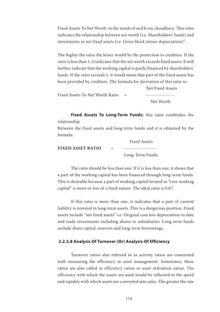 114
Fixed Assets To Net Worth: in the words of anil b.roy choudhary, “this ratio
indicates the relationship between net worth (i.e. Shareholders’ funds) and
investments in net fixed assets (i.e. Gross block minus depreciation)”.
The higher the ratio the lesser would be the protection to creditors. If the
ratio is less than 1, it indicates that the net worth exceeds fixed assets. It will
further indicate that the working capital is partly financed by shareholders’
funds. If the ratio exceeds 1, it would mean that part of the fixed assets has
been provided by creditors. The formula for derivation of this ratio is:-
						 Net Fixed Assets
Fixed Assets To Net Worth Ratio 	 =	 ------------------
						 Net Worth
	 Fixed Assets To Long-Term Funds: this ratio establishes the
relationship
Between the fixed assets and long-term funds and it is obtained by the
formula:
					 Fixed Assets
FIXED ASSET RATIO	 = --------------------
					Long-Term Funds
	 The ratio should be less than one. If it is less than one, it shows that
a part of the working capital has been financed through long-term funds.
This is desirable because a part of working capital termed as “core working
capital” is more or less of a fixed nature. The ideal ratio is 0.67.
	 If this ratio is more than one, it indicates that a part of current
liability is invested in long-term assets. This is a dangerous position. Fixed
assets include “net fixed assets” i.e. Original cost less depreciation to date
and trade investments including shares in subsidiaries. Long-term funds
include share capital, reserves and long-term borrowings.
2.2.3.8 Analysis Of Turnover (Or) Analysis Of Efficiency
	 Turnover ratios also referred to as activity ratios are concerned
with measuring the efficiency in asset management. Sometimes, these
ratios are also called as efficiency ratios or asset utilisation ratios. The
efficiency with which the assets are used would be reflected in the speed
and rapidity with which assets are converted into sales. The greater the rate
 