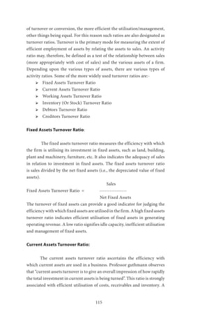 115
of turnover or conversion, the more efficient the utilisation/management,
other things being equal. For this reason such ratios are also designated as
turnover ratios. Turnover is the primary mode for measuring the extent of
efficient employment of assets by relating the assets to sales. An activity
ratio may, therefore, be defined as a test of the relationship between sales
(more appropriately with cost of sales) and the various assets of a firm.
Depending upon the various types of assets, there are various types of
activity ratios. Some of the more widely used turnover ratios are:-
ՖՖ 	Fixed Assets Turnover Ratio
ՖՖ 	Current Assets Turnover Ratio
ՖՖ 	Working Assets Turnover Ratio
ՖՖ 	Inventory (Or Stock) Turnover Ratio
ՖՖ 	Debtors Turnover Ratio
ՖՖ 	Creditors Turnover Ratio
Fixed Assets Turnover Ratio:
	 The fixed assets turnover ratio measures the efficiency with which
the firm is utilising its investment in fixed assets, such as land, building,
plant and machinery, furniture, etc. It also indicates the adequacy of sales
in relation to investment in fixed assets. The fixed assets turnover ratio
is sales divided by the net fixed assets (i.e., the depreciated value of fixed
assets).
Sales
Fixed Assets Turnover Ratio	 =	 ----------------
Net Fixed Assets
The turnover of fixed assets can provide a good indicator for judging the
efficiency with which fixed assets are utilised in the firm. A high fixed assets
turnover ratio indicates efficient utilisation of fixed assets in generating
operating revenue. A low ratio signifies idle capacity, inefficient utilisation
and management of fixed assets.
Current Assets Turnover Ratio:
	 The current assets turnover ratio ascertains the efficiency with
which current assets are used in a business. Professor guthmann observes
that “current assets turnover is to give an overall impression of how rapidly
the total investment in current assets is being turned”. This ratio is strongly
associated with efficient utilisation of costs, receivables and inventory. A
 