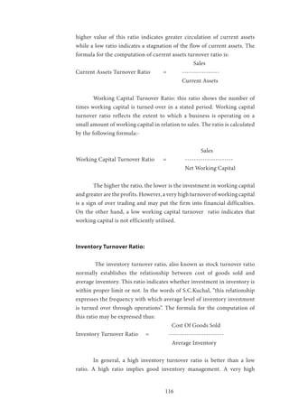 116
higher value of this ratio indicates greater circulation of current assets
while a low ratio indicates a stagnation of the flow of current assets. The
formula for the computation of current assets turnover ratio is:
						 Sales
Current Assets Turnover Ratio 	 =	 -----------------
						 Current Assets
	 Working Capital Turnover Ratio: this ratio shows the number of
times working capital is turned-over in a stated period. Working capital
turnover ratio reflects the extent to which a business is operating on a
small amount of working capital in relation to sales. The ratio is calculated
by the following formula:-
							 Sales
Working Capital Turnover Ratio 	 =	 ----------------------
						 Net Working Capital
	 The higher the ratio, the lower is the investment in working capital
and greater are the profits. However, a very high turnover of working capital
is a sign of over trading and may put the firm into financial difficulties.
On the other hand, a low working capital turnover ratio indicates that
working capital is not efficiently utilised.
Inventory Turnover Ratio:
	 The inventory turnover ratio, also known as stock turnover ratio
normally establishes the relationship between cost of goods sold and
average inventory. This ratio indicates whether investment in inventory is
within proper limit or not. In the words of S.C.Kuchal, “this relationship
expresses the frequency with which average level of inventory investment
is turned over through operations”. The formula for the computation of
this ratio may be expressed thus:
					 Cost Of Goods Sold
Inventory Turnover Ratio 	 =	 -------------------------
					 Average Inventory
	 In general, a high inventory turnover ratio is better than a low
ratio. A high ratio implies good inventory management. A very high
 