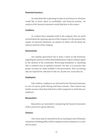 12
Potential Investors:
	 An individual who is planning to make an investment in a business
would like to know about its profitability and financial position. An
analysis of the financial statements would help him in this respect.
Creditors:
	 As creditors have extended credit to the company, they are much
worried about the repaying capacity of the company. For this purpose they
require its financial statements, an analysis of which will tell about the
solvency position of the company.
Government:
	 Any popular government has to keep a watch on big businesses
regarding the manner in which they build business empires without regard
to the interests of the community. Restricting monopolies is something
that is common even in capitalist countries. For this, it is necessary that
proper accounts are made available to the government. Also, accounting
data are required for collection of sale-tax, income-tax, excise duty etc.
Employees:
	 Like creditors, employees are interested in the financial statements
in view of various profit sharing and bonus schemes. Their interest may
further increase when they hold shares of the companies in which they are
employed.
Researchers:
	 Researchers are interested in interpreting the financial statements
of the concern for a given objective.
Citizens:
	 Any citizen may be interested in the accounting records of business
enterprises including public utilities and government companies as a voter
and tax payer.
 