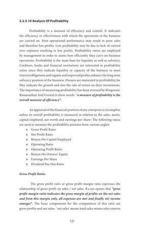 121
2.2.3.10 Analysis Of Profitability
	 Profitability is a measure of efficiency and control. It indicates
the efficiency or effectiveness with which the operations of the business
are carried on. Poor operational performance may result in poor sales
and therefore low profits. Low profitability may be due to lack of control
over expenses resulting in low profits. Profitability ratios are employed
by management in order to assess how efficiently they carry on business
operations. Profitability is the main base for liquidity as well as solvency.
Creditors, banks and financial institutions are interested in profitability
ratios since they indicate liquidity or capacity of the business to meet
interest obligations and regular and improved profits enhance the long term
solvency position of the business. Owners are interested in profitability for
they indicate the growth and also the rate of return on their investments.
The importance of measuring profitability has been stressed by Hingorani,
Ramanathan And Grewal in these words: “a measure of profitability is the
overall measure of efficiency”.
	 An appraisal of the financial position of any enterprise is incomplete
unless its overall profitability is measured in relation to the sales, assets,
capital employed, net worth and earnings per share. The following ratios
are used to measure the profitability position from various angles:
ՖՖ 	Gross Profit Ratio
ՖՖ 	Net Profit Ratio
ՖՖ 	Return On Capital Employed
ՖՖ 	Operating Ratio
ՖՖ 	Operating Profit Ratio
ՖՖ 	Return On Owners’ Equity
ՖՖ 	Earnings Per Share
ՖՖ 	Dividend Pay Out Ratio
Gross Profit Ratio:
	 The gross profit ratio or gross profit margin ratio expresses the
relationship of gross profit on sales / net sales. B.r.rao opines that “gross
profit margin ratio indicates the gross margin of profits on the net sales
and from this margin only, all expenses are met and finally net income
emerges”. The basic components for the computation of this ratio are
gross profits and net sales. `net sales’ means total sales minus sales returns
 