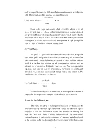 122
and `gross profit’ means the difference between net sales and cost of goods
sold. The formula used to compute gross profit ratio is:
		 Gross Profit
Gross Profit Ratio = ------------------ X 100
		 Sales
	 Gross profit ratio indicates to what extent the selling prices of
goods per unit may be reduced without incurring losses on operations. A
low gross profit ratio will suggest decline in business which may be due to
insufficient sales, higher cost of production with the existing or reduced
selling price or the all-round inefficient management. A high gross profit
ratio is a sign of good and effective management.
Net Profit Ratio:
	 Net profit is a good indicator of the efficiency of a firm. Net profit
ratio or net profit margin ratio is determined by relating net income after
taxes to net sales. Net profit here is the balance of profit and loss account
which is arrived at after considering all non-operating incomes such as
interest on investments, dividends received, etc. And non-operating
expenses like loss on sale of investments, provisions for contingent
liabilities, etc. This ratio indicates net margin earned on a sale of rs.100.
The formula for calculating the ratio is:
			Net Profit
Net Profit Ratio = ---------------- X 100
			 Sales
	 This ratio is widely used as a measure of overall profitability and is
very useful for proprietors. A higher ratio indicates better position.
Return On Capital Employed:
	 The prime objective of making investments in any business is to
obtain satisfactory return on capital invested. Hence, the return on capital
employed is used as a measure of success of a business in realising this
objective. Otherwise known as return on investments, this is the overall
profitability ratio. It indicates the percentage of return on capital employed
in the business and it can be used to show the efficiency of the business as
 