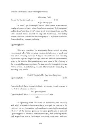 123
a whole. The formula for calculating the ratio is:
					Operating Profit
Return On Capital Employed = --------------------- X 100
					Capital Employed
	 The term “capital employed” means [share capital + reserves and
surplus + long term loans] minus [non-business assets + fictitious assets]
and the term “operating profit” means profit before interest and tax. The
term `interest’ means interest on long-term borrowings. Non-trading
income should be excluded for the above purpose. A higher ratio indicates
that the funds are invested profitably.
Operating Ratio:
	 This ratio establishes the relationship between total operating
expenses and sales. Total operating expenses includes cost of goods sold
plus other operating expenses. A higher ratio indicates that operating
expenses are high and the profit margin is less and therefore lower the ratio,
better is the position. The operating ratio is an index of the efficiency of
the conduct of business operations. An ideal norm for this ratio is between
75% to 85% in a manufacturing concern. The formula for calculating the
operating ratio is thus:
			 Cost Of Goods Sold + Operating Experience
Operating Ratio = ----------------------------------------------------- X 100
						Sales
Operating Profit Ratio: this ratio indicates net-margin earned on a sale of
rs.100. It is calculated as follows:
			 Net Operating Profit
Operating Profit Ratio = ------------------------- X 100
				 Sales
	 The operating profit ratio helps in determining the efficiency
with which affairs of the business are being managed. An increase in the
ratio over the previous period indicates improvement in the operational
efficiency of the business provided the gross profit ratio is constant.
Operating profit is estimated without considering non-operating income
such as profit on sale of fixed assets, interest on investments and non-
 