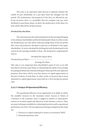 125
	 This ratio is an important index because it indicates whether the
wealth of each shareholder on a per-share basis has changed over the
period. The performance and prospects of the firm are affected by eps.
If eps increases, there is a possibility that the company may pay more
dividend or issue bonus shares. In short, the market price of the share of a
firm will be affected by all these factors.
Dividend Pay Out Ratio:
	 This ratio measures the relationship between the earnings belonging
to the ordinary shareholders and the dividend paid to them. In other words,
the dividend pay out ratio shows what percentage share of the net profits
after taxes and preference dividend is paid out as dividend to the equity
shareholders. It can be calculated by dividing the total dividend paid to the
owners by the earnings available to them. The formula for computing this
ratio is:
	 		 Dividend Per Equity Share
Dividend Payout Ratio = -------------------------------
				 Earnings Per Share
This ratio is very important from shareholder’s point of view as its tells
him that if a firm has used whole, or substantially the whole of its earnings
for paying dividend and retained nothing for future growth and expansion
purposes, then there will be very dim chances of capital appreciation in
the price of shares of such firms. In other words, an investor who is more
interested in capital appreciation must look for a firm having low payout
ratio.
2.2.3.11 Analysis Of Operational Efficiency
	 The operational efficiency of an organisation is its ability to utilise
the available resources to the maximum extent. Success or failure of
a business in the economic sense is judged in relation to expectations,
returns on invested capital and objectives of the business concern. There
are many techniques available for evaluating financial as well as operational
performance of a firm. The two important techniques adopted in this study
are:
	 1. Turnover to capital employed or return on investment (ROI)
	 2. Financial operations ratio
 
