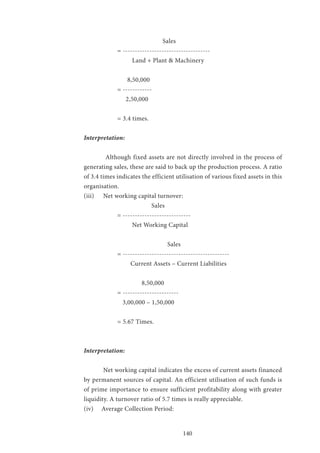 140
			 Sales
= ------------------------------------
		 Land + Plant & Machinery
		 8,50,000
= ------------
		 2,50,000
= 3.4 times.
Interpretation:
	 Although fixed assets are not directly involved in the process of
generating sales, these are said to back up the production process. A ratio
of 3.4 times indicates the efficient utilisation of various fixed assets in this
organisation.
(iii) 	 Net working capital turnover:
			 Sales
= ----------------------------
		 Net Working Capital
			 Sales
= --------------------------------------------
		 Current Assets – Current Liabilities
		 8,50,000
= -----------------------
		 3,00,000 – 1,50,000
= 5.67 Times.
Interpretation:
	 Net working capital indicates the excess of current assets financed
by permanent sources of capital. An efficient utilisation of such funds is
of prime importance to ensure sufficient profitability along with greater
liquidity. A turnover ratio of 5.7 times is really appreciable.
(iv) Average Collection Period:	
 