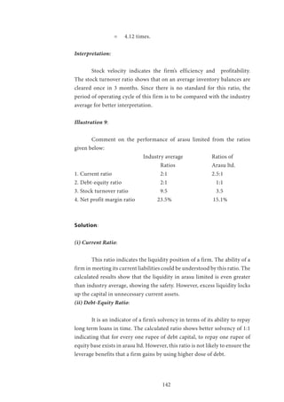 142
= 4.12 times.
Interpretation:
	 Stock velocity indicates the firm’s efficiency and profitability.
The stock turnover ratio shows that on an average inventory balances are
cleared once in 3 months. Since there is no standard for this ratio, the
period of operating cycle of this firm is to be compared with the industry
average for better interpretation.
Illustration 9:
	 Comment on the performance of arasu limited from the ratios
given below:
				Industry average 		Ratios of
					Ratios 			Arasu ltd.
1. Current ratio 			 2:1 			 2.5:1
2. Debt-equity ratio 			 2:1 			 1:1
3. Stock turnover ratio 		 9.5 			 3.5
4. Net profit margin ratio 	 23.5% 		 15.1%
Solution:
(i) Current Ratio:
	 This ratio indicates the liquidity position of a firm. The ability of a
firm in meeting its current liabilities could be understood by this ratio. The
calculated results show that the liquidity in arasu limited is even greater
than industry average, showing the safety. However, excess liquidity locks
up the capital in unnecessary current assets.
(ii) Debt-Equity Ratio:
	 It is an indicator of a firm’s solvency in terms of its ability to repay
long term loans in time. The calculated ratio shows better solvency of 1:1
indicating that for every one rupee of debt capital, to repay one rupee of
equity base exists in arasu ltd. However, this ratio is not likely to ensure the
leverage benefits that a firm gains by using higher dose of debt.
 