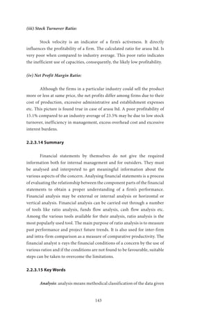 143
(iii) Stock Turnover Ratio:
	 Stock velocity is an indicator of a firm’s activeness. It directly
influences the profitability of a firm. The calculated ratio for arasu ltd. Is
very poor when compared to industry average. This poor ratio indicates
the inefficient use of capacities, consequently, the likely low profitability.
(iv) Net Profit Margin Ratio:
	 Although the firms in a particular industry could sell the product
more or less at same price, the net profits differ among firms due to their
cost of production, excessive administrative and establishment expenses
etc. This picture is found true in case of arasu ltd. A poor profitability of
15.1% compared to an industry average of 23.5% may be due to low stock
turnover, inefficiency in management, excess overhead cost and excessive
interest burdens.
2.2.3.14 Summary
	 Financial statements by themselves do not give the required
information both for internal management and for outsiders. They must
be analysed and interpreted to get meaningful information about the
various aspects of the concern. Analysing financial statements is a process
of evaluating the relationship between the component parts of the financial
statements to obtain a proper understanding of a firm’s performance.
Financial analysis may be external or internal analysis or horizontal or
vertical analysis. Financial analysis can be carried out through a number
of tools like ratio analysis, funds flow analysis, cash flow analysis etc.
Among the various tools available for their analysis, ratio analysis is the
most popularly used tool. The main purpose of ratio analysis is to measure
past performance and project future trends. It is also used for inter-firm
and intra-firm comparison as a measure of comparative productivity. The
financial analyst x-rays the financial conditions of a concern by the use of
various ratios and if the conditions are not found to be favourable, suitable
steps can be taken to overcome the limitations.
2.2.3.15 Key Words
	 Analysis: analysis means methodical classification of the data given
 