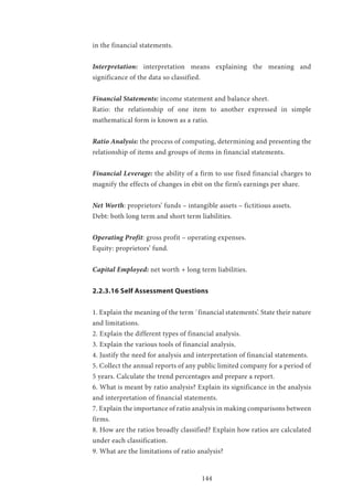 144
in the financial statements.
Interpretation: interpretation means explaining the meaning and
significance of the data so classified.
Financial Statements: income statement and balance sheet.
Ratio: the relationship of one item to another expressed in simple
mathematical form is known as a ratio.
Ratio Analysis: the process of computing, determining and presenting the
relationship of items and groups of items in financial statements.
Financial Leverage: the ability of a firm to use fixed financial charges to
magnify the effects of changes in ebit on the firm’s earnings per share.
Net Worth: proprietors’ funds – intangible assets – fictitious assets.
Debt: both long term and short term liabilities.
Operating Profit: gross profit – operating expenses.
Equity: proprietors’ fund.
Capital Employed: net worth + long term liabilities.
2.2.3.16 Self Assessment Questions
1. Explain the meaning of the term `financial statements’. State their nature
and limitations.
2. Explain the different types of financial analysis.
3. Explain the various tools of financial analysis.
4. Justify the need for analysis and interpretation of financial statements.
5. Collect the annual reports of any public limited company for a period of
5 years. Calculate the trend percentages and prepare a report.
6. What is meant by ratio analysis? Explain its significance in the analysis
and interpretation of financial statements.
7. Explain the importance of ratio analysis in making comparisons between
firms.
8. How are the ratios broadly classified? Explain how ratios are calculated
under each classification.
9. What are the limitations of ratio analysis?
 