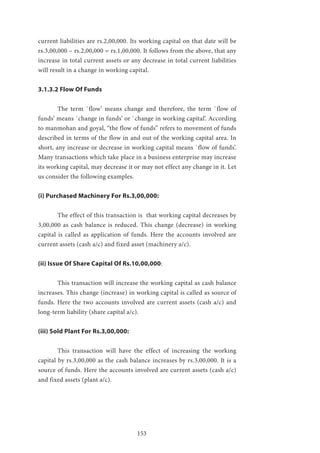 153
current liabilities are rs.2,00,000. Its working capital on that date will be
rs.3,00,000 – rs.2,00,000 = rs.1,00,000. It follows from the above, that any
increase in total current assets or any decrease in total current liabilities
will result in a change in working capital.
3.1.3.2 Flow Of Funds
	 The term `flow’ means change and therefore, the term `flow of
funds’ means `change in funds’ or `change in working capital’. According
to manmohan and goyal, “the flow of funds” refers to movement of funds
described in terms of the flow in and out of the working capital area. In
short, any increase or decrease in working capital means `flow of funds’.
Many transactions which take place in a business enterprise may increase
its working capital, may decrease it or may not effect any change in it. Let
us consider the following examples.
(i) Purchased Machinery For Rs.3,00,000:
	 The effect of this transaction is that working capital decreases by
3,00,000 as cash balance is reduced. This change (decrease) in working
capital is called as application of funds. Here the accounts involved are
current assets (cash a/c) and fixed asset (machinery a/c).
(ii) Issue Of Share Capital Of Rs.10,00,000:
	 This transaction will increase the working capital as cash balance
increases. This change (increase) in working capital is called as source of
funds. Here the two accounts involved are current assets (cash a/c) and
long-term liability (share capital a/c).
(iii) Sold Plant For Rs.3,00,000:
	This transaction will have the effect of increasing the working
capital by rs.3,00,000 as the cash balance increases by rs.3,00,000. It is a
source of funds. Here the accounts involved are current assets (cash a/c)
and fixed assets (plant a/c).
 