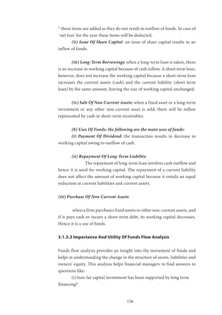 156
* these items are added as they do not result in outflow of funds. In case of
`net loss’ for the year these items will be deducted.
	 (ii) Issue Of Share Capital: an issue of share capital results in an
inflow of funds.
	 (iii) Long-Term Borrowings: when a long-term loan is taken, there
is an increase in working capital because of cash inflow. A short term loan,
however, does not increase the working capital because a short-term loan
increases the current assets (cash) and the current liability (short term
loan) by the same amount, leaving the size of working capital unchanged.
	 (iv) Sale Of Non-Current Assets: when a fixed asset or a long-term
investment or any other non-current asset is sold, there will be inflow
represented by cash or short-term receivables.
	 (b) Uses Of Funds: the following are the main uses of funds:
	 (i) Payment Of Dividend: the transaction results in decrease in
working capital owing to outflow of cash.
	 (ii) Repayment Of Long-Term Liability:
		The repayment of long-term loan involves cash outflow and
hence it is used for working capital. The repayment of a current liability
does not affect the amount of working capital because it entails an equal
reduction in current liabilities and current assets.
(iii) Purchase Of Non-Current Assets:
	 when a firm purchases fixed assets or other non-current assets, and
if it pays cash or incurs a short-term debt, its working capital decreases.
Hence it is a use of funds.
3.1.3.3 Importance And Utility Of Funds Flow Analysis
Funds flow analysis provides an insight into the movement of funds and
helps in understanding the change in the structure of assets, liabilities and
owners’ equity. This analysis helps financial managers to find answers to
questions like:
	 (i) how far capital investment has been supported by long term 		
financing?
 