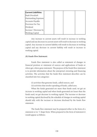 158
Current Liabilities
Bank Overdraft
Outstanding Expenses
Accounts Payable
Provision For Tax
Dividend				
Increase / Decrease In
Working Capital
	 Any increase in current assets will result in increase in working
capital and any decrease in current assets will result in decrease in working
capital. Any increase in current liability will result in decrease in working
capital and any decrease in current liability will result in increase in
working capital.
(b) Funds Flow Statement:
	 Funds flow statement is also called as statement of changes in
financial position or statement of sources and applications of funds or
where got, where gone statement. The purpose of the funds flow statement
is to provide information about the enterprise’s investing and financing
activities. The activities that the funds flow statement describes can be
classified into two categories:
	 (i) activities that generate funds, called sources, and
	 (ii) activities that involve spending of funds, called uses.
	 When the funds generated are more than funds used, we get an
increase in working capital and when funds generated are lesser than the
funds used, we get decrease in working capital. The increase or decrease
in working capital disclosed by the schedule of changes in working capital
should tally with the increase or decrease disclosed by the funds flow
statement.
	 The funds flow statement may be prepared either in the form of a
statement or in `t’ shape form. When prepared in the form of statement it
would appear as follows:
 